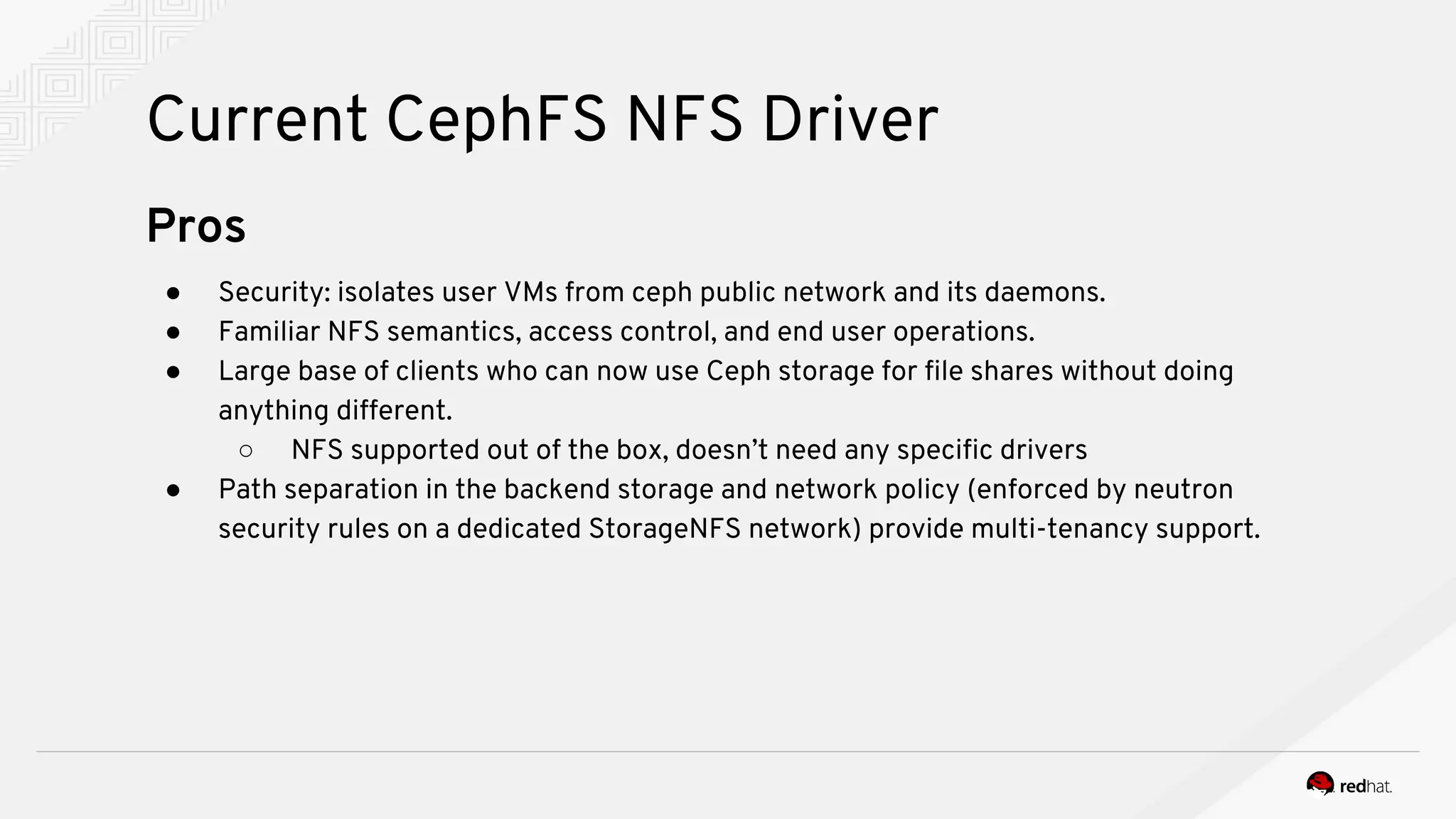 Current CephFS NFS Driver
Pros
● Security: isolates user VMs from ceph public network and its daemons.
● Familiar NFS semantics, access control, and end user operations.
● Large base of clients who can now use Ceph storage for file shares without doing
anything different.
○ NFS supported out of the box, doesn’t need any specific drivers
● Path separation in the backend storage and network policy (enforced by neutron
security rules on a dedicated StorageNFS network) provide multi-tenancy support.
 