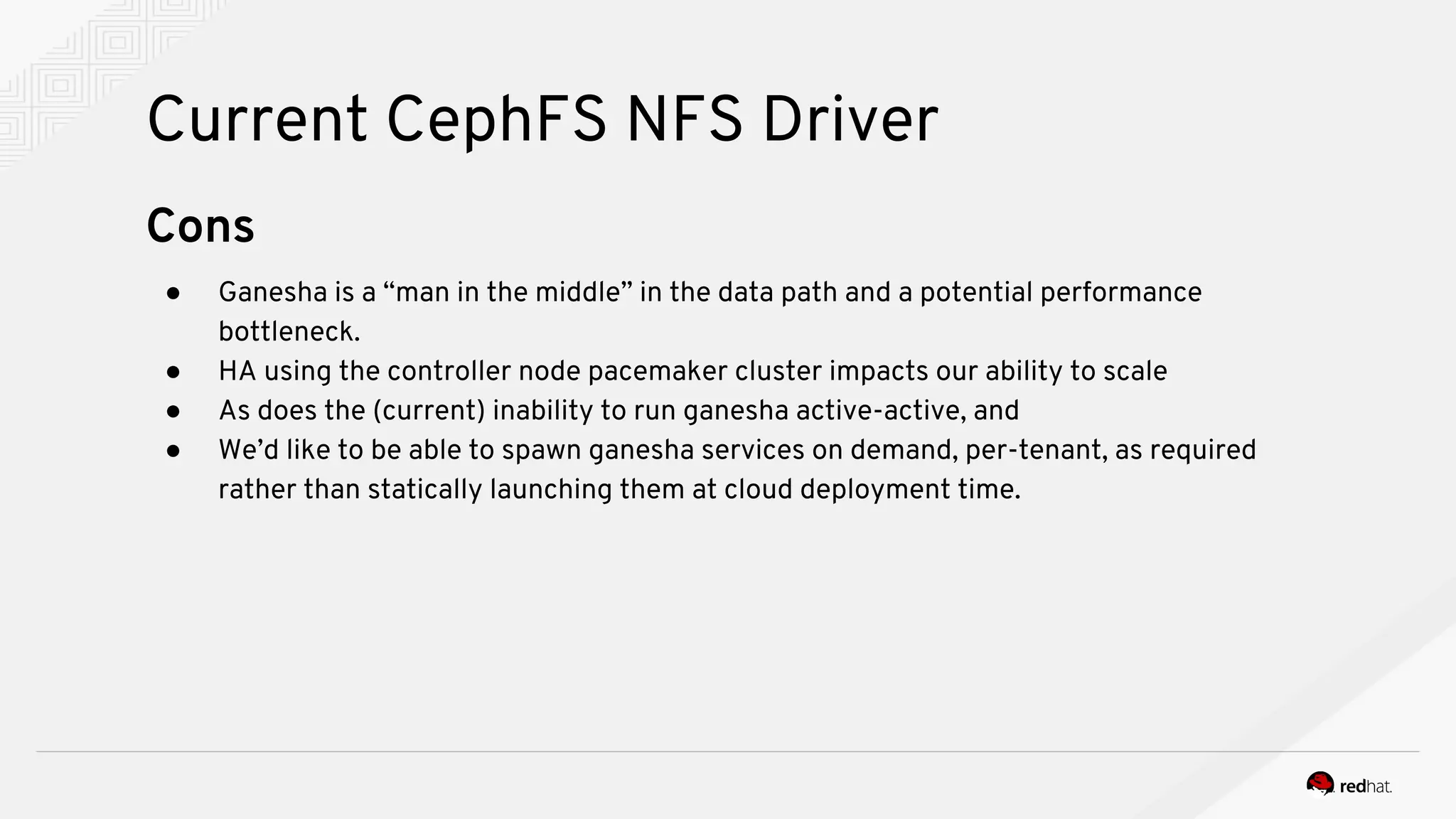 Current CephFS NFS Driver
Cons
● Ganesha is a “man in the middle” in the data path and a potential performance
bottleneck.
● HA using the controller node pacemaker cluster impacts our ability to scale
● As does the (current) inability to run ganesha active-active, and
● We’d like to be able to spawn ganesha services on demand, per-tenant, as required
rather than statically launching them at cloud deployment time.
 