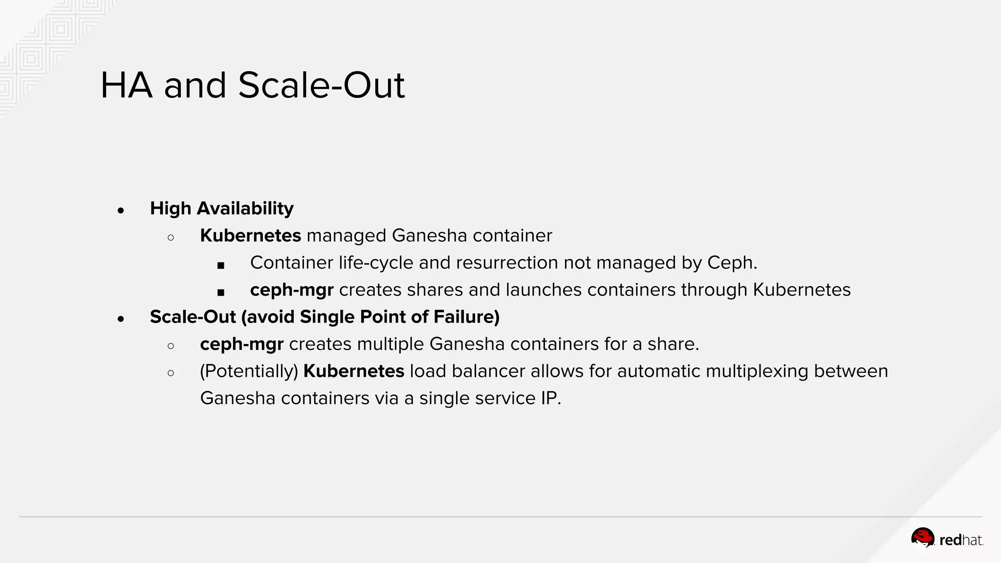 ● High Availability
○ Kubernetes managed Ganesha container
■ Container life-cycle and resurrection not managed by Ceph.
■ ceph-mgr creates shares and launches containers through Kubernetes
● Scale-Out (avoid Single Point of Failure)
○ ceph-mgr creates multiple Ganesha containers for a share.
○ (Potentially) Kubernetes load balancer allows for automatic multiplexing between
Ganesha containers via a single service IP.
HA and Scale-Out
 