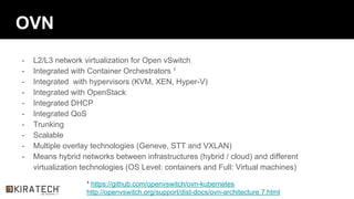 OVN
- L2/L3 network virtualization for Open vSwitch
- Integrated with Container Orchestrators ¹
- Integrated with hypervisors (KVM, XEN, Hyper-V)
- Integrated with OpenStack
- Integrated DHCP
- Integrated QoS
- Trunking
- Scalable
- Multiple overlay technologies (Geneve, STT and VXLAN)
- Means hybrid networks between infrastructures (hybrid / cloud) and different
virtualization technologies (OS Level: containers and Full: Virtual machines)
¹ https://github.com/openvswitch/ovn-kubernetes
http://openvswitch.org/support/dist-docs/ovn-architecture.7.html
 