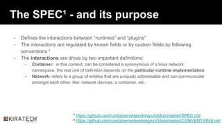 The SPEC¹ - and its purpose
- Defines the interactions between “runtimes” and “plugins”
- The interactions are regulated by known fields or by custom fields by following
conventions ²
- The interactions are drove by two important definitions:
- Container: in this context, can be considered a synonymous of a linux network
namespace, the real unit of definition depends on the particular runtime implementation
- Network: refers to a group of entities that are uniquely addressable and can communicate
amongst each other, like: network devices, a container, etc..
¹ https://github.com/containernetworking/cni/blob/master/SPEC.md
² https://github.com/containernetworking/cni/blob/master/CONVENTIONS.md
 