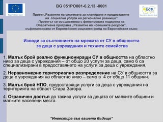 BG 051PO001-6.2.13 -0001
Проект„Развитие на системата за планиране и предоставяне
на социални услуги на регионално равнище”
Проектът се осъществява с финансовата подкрепа на
Оперативна програма „Развитие на човешките ресурси”,
съфинансирана от Европейския социален фонд на Европейския съюз
Изводи за състоянието на мрежата от СУ в общността
за деца с увреждания и техните семейства
1. Малък брой реално функциониращи СУ в общността на областно
ниво за деца с увреждания – от общо 20 услуги за деца, само 6 са
специализирани в предоставянето на услуги за деца с увреждания.
2. Неравномерно териториално разпределение на СУ в общността за
деца с увреждания на областно ниво – само в 4 от общо 11 общини.
3. Малък брой НПО, предоставящи услуги за деца с увреждания на
територията на област Стара Загора.
4. Ограничен достъп до такива услуги за децата от малките общини и
малките населени места.
“Инвестира във вашето бъдеще”
 