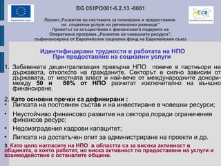 BG 051PO001-6.2.13 -0001
Проект„Развитие на системата за планиране и предоставяне
на социални услуги на регионално равнище”
Проектът се осъществява с финансовата подкрепа на
Оперативна програма „Развитие на човешките ресурси”,
съфинансирана от Европейския социален фонд на Европейския съюз
Идентифицирани трудности в работата на НПО
При предоставяне на социални услуги
1. Забавената децентрализация превърна НПО повече в партньори на
държавата, отколкото на гражданите. Секторът е силно зависим от
държавата, от местната власт и най-вече от международните донори-
между 50 и 80% от НПО разчитат изключително на външно
финансиране.
2. Като основни пречки са дефинирани :
• Липсата на постоянен състав и на инвестиране в човешки ресурси;
• Неустойчиво финансово развитие на сектора,поради ограничения
финансов ресурс;
• Недоизградения кадрови капацитет;
• Липсата на достатъчен опит за администриране на проекти и др.
3. Като цяло нагласите на НПО в областта са за висока активност в
общината, в която работят, но ниска активност по предоставяне на услуги и
взаимодействие с останалите общини.
 