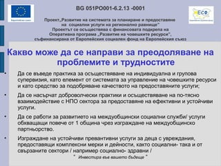 BG 051PO001-6.2.13 -0001
Проект„Развитие на системата за планиране и предоставяне
на социални услуги на регионално равнище”
Проектът се осъществява с финансовата подкрепа на
Оперативна програма „Развитие на човешките ресурси”,
съфинансирана от Европейския социален фонд на Европейския съюз
Какво може да се направи за преодоляване на
проблемите и трудностите
• Да се въведе практика за осъществяване на индивидуална и групова
супервизия, като елемент от системата за управление на човешките ресурси
и като средство за подобряване качеството на предоставяните услуги;
• Да се насърчат доброволчески практики и осъществяване на по-тясно
взаимодействие с НПО сектора за предоставяне на ефективни и устойчиви
услуги.
• Да се работи за развитието на междуобщински социални служби/ услуги
обхващащи повече от 1 община чрез изграждане на междуобщинско
партньорство.
• Изграждане на устойчиви превантивни услуги за деца с увреждания,
предоставящи комплексни мерки и дейности, както социални- така и от
свързаните сектори / например социално- здравни /
“ Инвестира във вашето бъдеще “
 