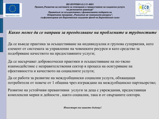 Какво може да се направи за преодоляване на проблемите и трудностите
Да се насърчават доброволчески практики и осъществяване на по-тясно
взаимодействие с неправителствения сектор в процеса на осигуряване на
ефективността и качеството на социалните услуги;
Да се работи за развитие на междуобщински социални услуги, обхващащи
потребители от повече от 1 община чрез изграждане на междуобщинско партньорство;
Развитие на устойчиви превантивни услуги за деца с увреждания, предоставящи
комплексни мерки и дейности , както социални, така и от свързаните сектори.
Инвестира във вашето бъдеще!
BG 051PO001-6.2.13 -0001
Проект„Развитие на системата за планиране и предоставяне на социални услуги
на регионално равнище”
Проектът се осъществява с финансовата подкрепа на
Оперативна програма „Развитие на човешките ресурси”,
съфинансирана от Европейския социален фонд на Европейския съюз
Да се въведе практика за осъществяване на индивидуална и групова супервизия, като
елемент от системата за управление на човешките ресурси и като средство за
подобряване качеството на предоставяните услуги;
 