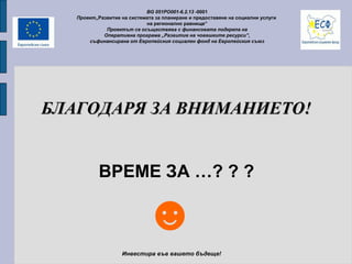 BG 051PO001-6.2.13 -0001
Проект„Развитие на системата за планиране и предоставяне на социални услуги
на регионално равнище”
Проектът се осъществява с финансовата подкрепа на
Оперативна програма „Развитие на човешките ресурси”,
съфинансирана от Европейския социален фонд на Европейския съюз
Инвестира във вашето бъдеще!
БЛАГОДАРЯ ЗА ВНИМАНИЕТО!БЛАГОДАРЯ ЗА ВНИМАНИЕТО!
ВРЕМЕ ЗА …? ? ?
☻
 