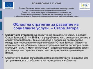 BG 051PO001-6.2.13 -0001
Проект„Развитие на системата за планиране и предоставяне
на социални услуги на регионално равнище”
Проектът се осъществява с финансовата подкрепа на
Оперативна програма „Развитие на човешките ресурси”,
съфинансирана от Европейския социален фонд на Европейския съюз
Областна стратегия за развитие на
социалните услуги – Стара Загора.
• Областната стратегия за развитие на социалните услуги в област
Стара Загора (2011 – 2016 г.) е разработена като секторна политика в
област Стара Загора . Тя е създадена в процес на партньорство
между заинтересованите страни в област Стара Загора - Областна
администрация, общински администрации и съвети, териториалните
структури на АСП, местни структури на централната държавна власт,
доставчици на социални услуги, местни граждански организации
(НПО).
• Стратегията задава областната рамка и параметрите на социалните
услуги във всяка от общините на територията на областта
 