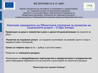 BG 051PO001-6.2.13 -0001
Проект„Развитие на системата за планиране и предоставяне
на социални услуги на регионално равнище”
Проектът се осъществява с финансовата подкрепа на
Оперативна програма „Развитие на човешките ресурси”,
съфинансирана от Европейския социален фонд на Европейския съюз
Ключови приоритети на Областната стратегия за развитие на
социалните услуги – Стара Загора.
• Превенция за деца и семейства в риск и деинституционализация на грижите за
деца ;
• Развитие на социални услуги за социално включване на уязвими групи и лица в
неравностойно положение;
• Грижа за старите хора за по – добър и достоен живот;
• Развитие на човешките ресурси;
• Изграждане на междуобщинско партньорство и междусекторно сътрудничество
цели повишаване ефикасността на услугите и допълване на наличните ресурси.
“Инвестира във вашето бъдеще”
 