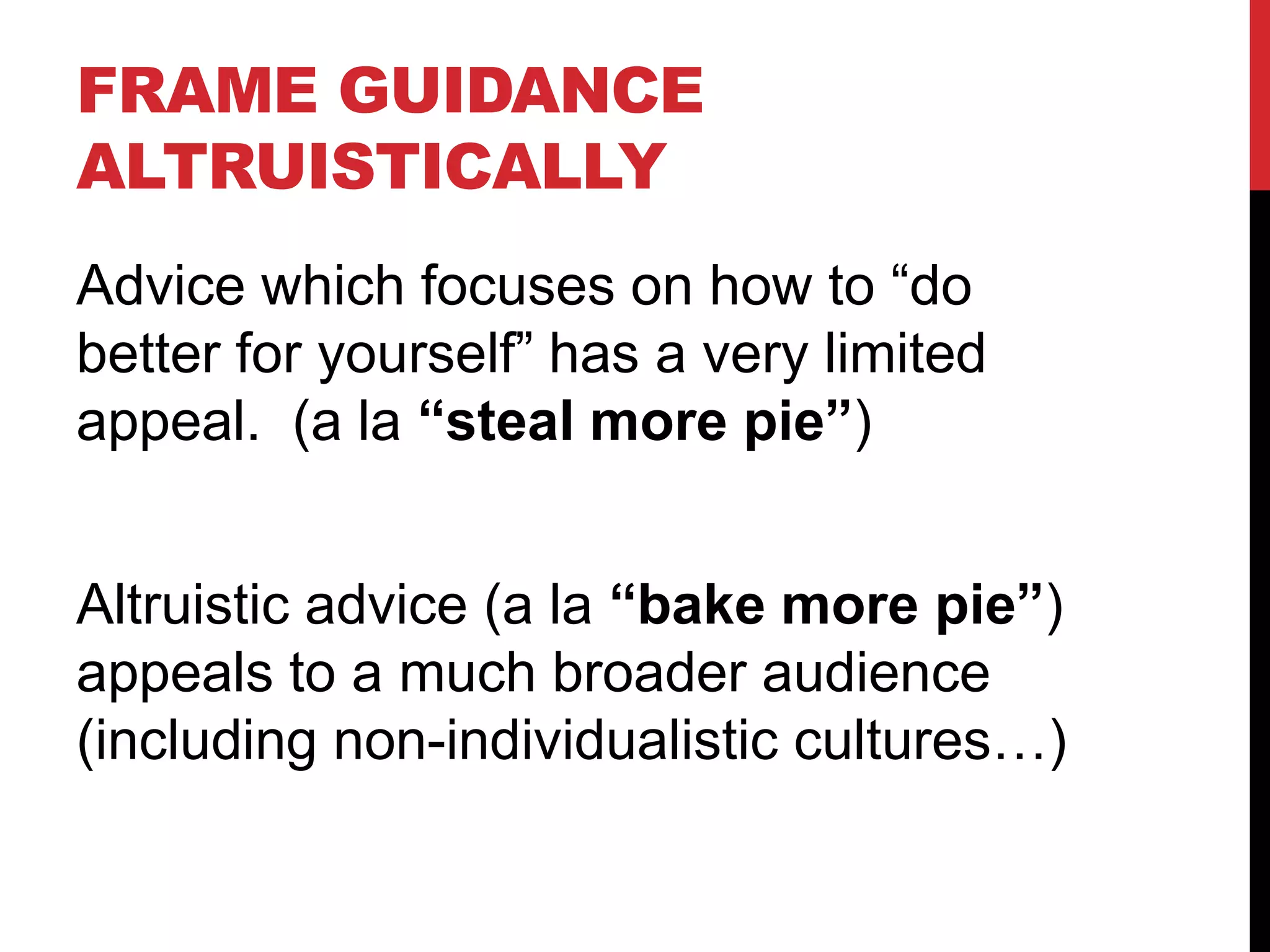 FRAME GUIDANCE
ALTRUISTICALLY
Advice which focuses on how to “do
better for yourself” has a very limited
appeal. (a la “steal more pie”)
Altruistic advice (a la “bake more pie”)
appeals to a much broader audience
(including non-individualistic cultures…)
 