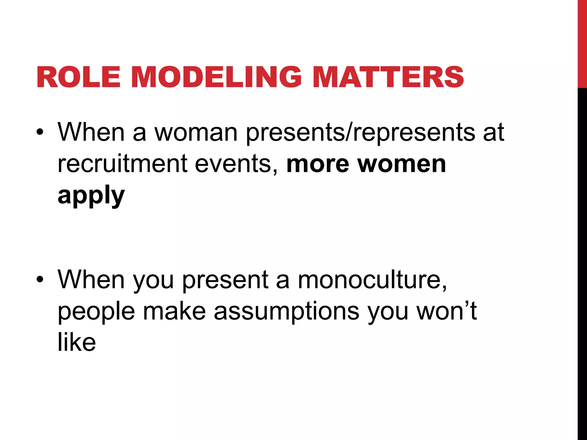ROLE MODELING MATTERS
• When a woman presents/represents at
recruitment events, more women
apply
• When you present a monoculture,
people make assumptions you won’t
like
 