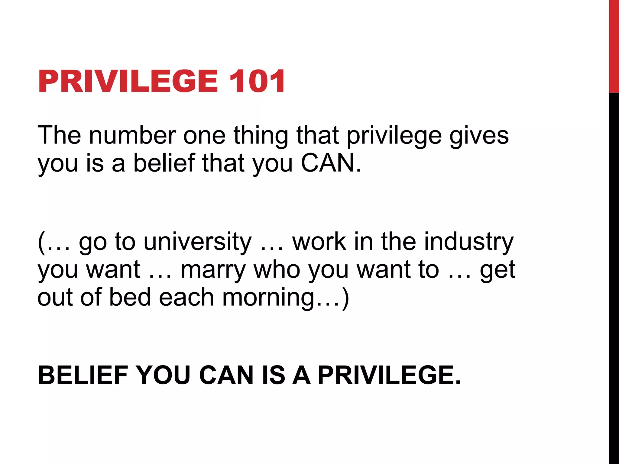 PRIVILEGE 101
The number one thing that privilege gives
you is a belief that you CAN.
(… go to university … work in the industry
you want … marry who you want to … get
out of bed each morning…)
BELIEF YOU CAN IS A PRIVILEGE.
 