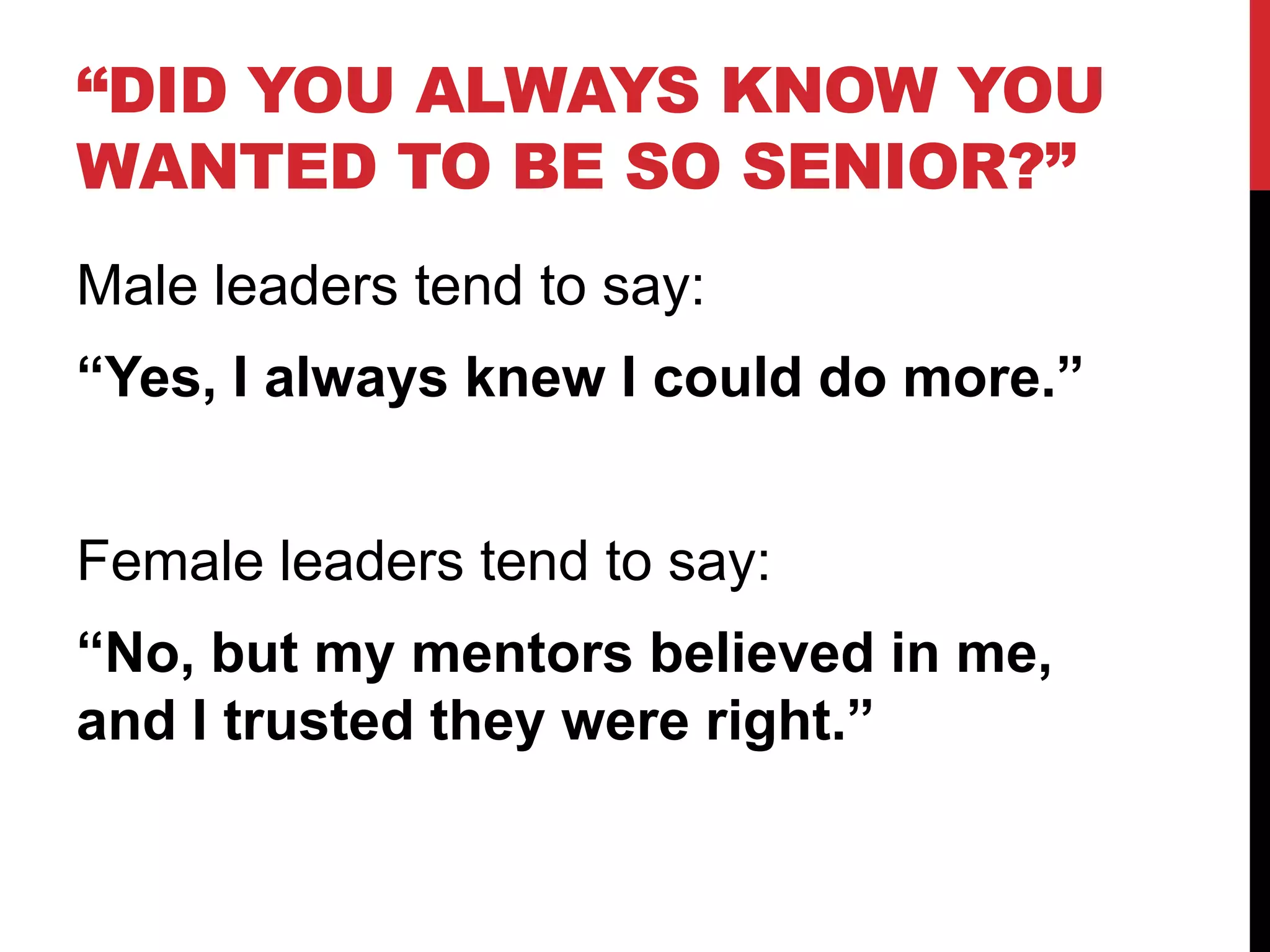 “DID YOU ALWAYS KNOW YOU
WANTED TO BE SO SENIOR?”
Male leaders tend to say:
“Yes, I always knew I could do more.”
Female leaders tend to say:
“No, but my mentors believed in me,
and I trusted they were right.”
 