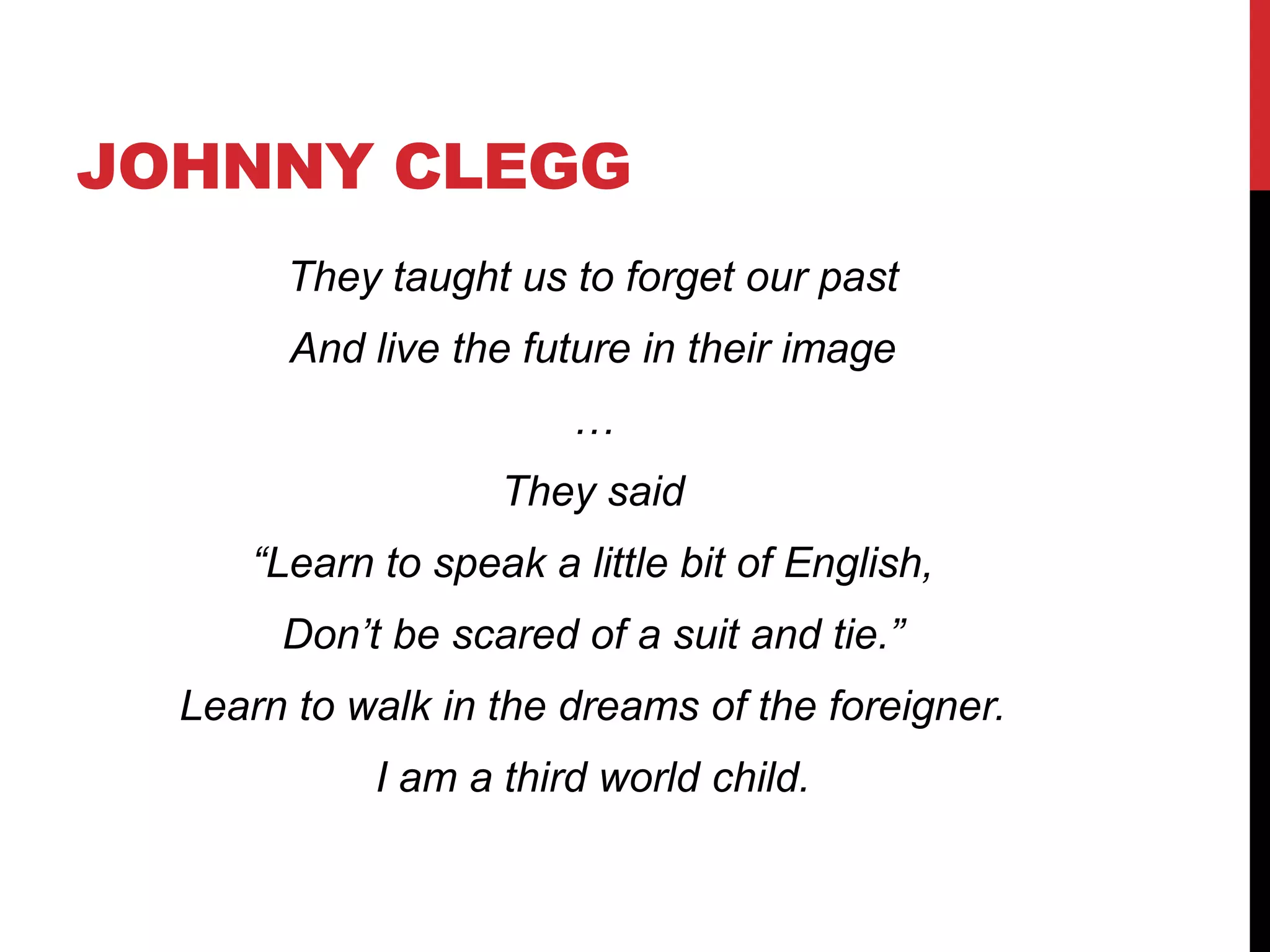 JOHNNY CLEGG
They taught us to forget our past
And live the future in their image
…
They said
“Learn to speak a little bit of English,
Don’t be scared of a suit and tie.”
Learn to walk in the dreams of the foreigner.
I am a third world child.
 