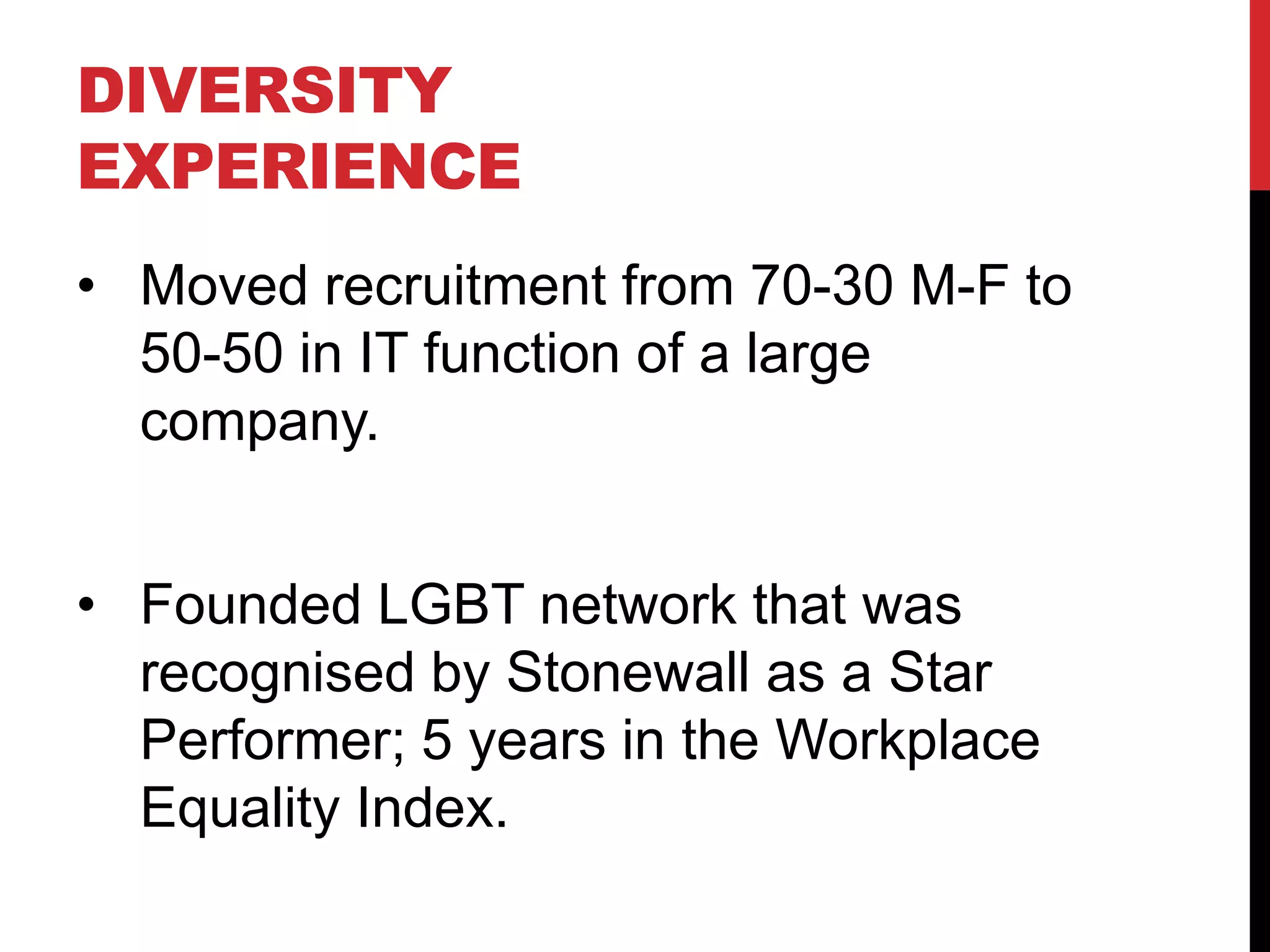 DIVERSITY
EXPERIENCE
• Moved recruitment from 70-30 M-F to
50-50 in IT function of a large
company.
• Founded LGBT network that was
recognised by Stonewall as a Star
Performer; 5 years in the Workplace
Equality Index.
 