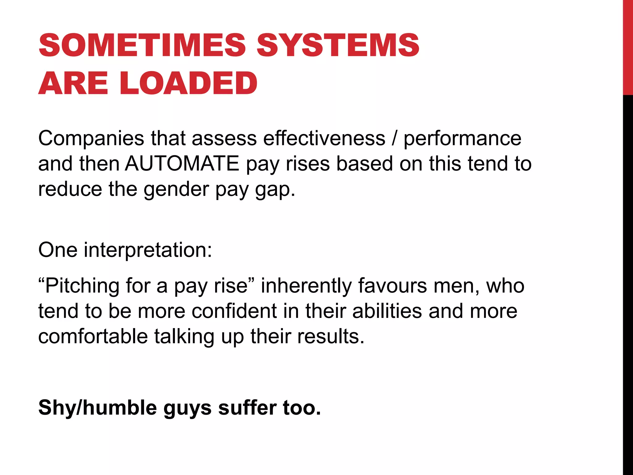 SOMETIMES SYSTEMS
ARE LOADED
Companies that assess effectiveness / performance
and then AUTOMATE pay rises based on this tend to
reduce the gender pay gap.
One interpretation:
“Pitching for a pay rise” inherently favours men, who
tend to be more confident in their abilities and more
comfortable talking up their results.
Shy/humble guys suffer too.
 