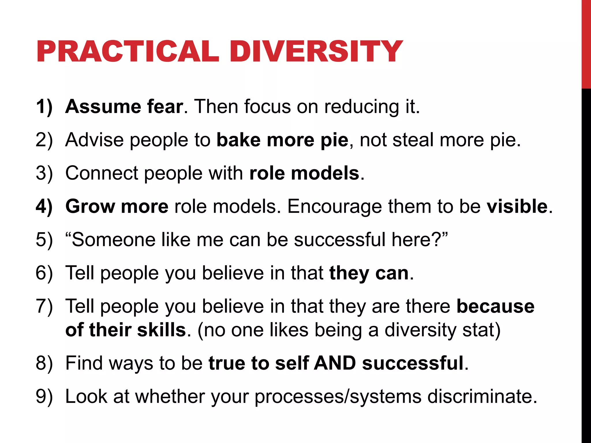 PRACTICAL DIVERSITY
1) Assume fear. Then focus on reducing it.
2) Advise people to bake more pie, not steal more pie.
3) Connect people with role models.
4) Grow more role models. Encourage them to be visible.
5) “Someone like me can be successful here?”
6) Tell people you believe in that they can.
7) Tell people you believe in that they are there because
of their skills. (no one likes being a diversity stat)
8) Find ways to be true to self AND successful.
9) Look at whether your processes/systems discriminate.
 