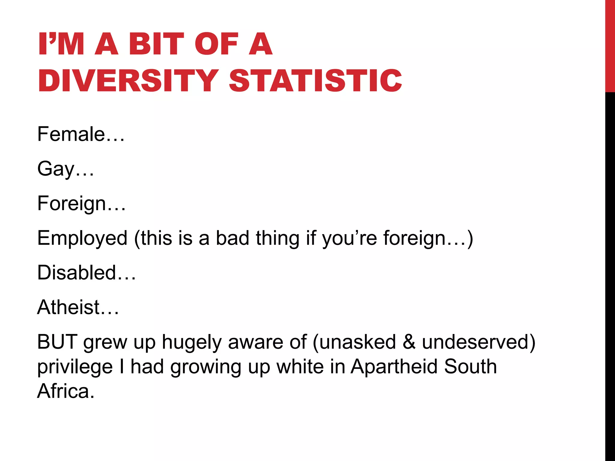 I’M A BIT OF A
DIVERSITY STATISTIC
Female…
Gay…
Foreign…
Employed (this is a bad thing if you’re foreign…)
Disabled…
Atheist…
BUT grew up hugely aware of (unasked & undeserved)
privilege I had growing up white in Apartheid South
Africa.
 