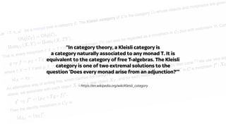 – https://en.wikipedia.org/wiki/Kleisli_category
“In category theory, a Kleisli category is
a category naturally associated to any monad T. It is
equivalent to the category of free T-algebras. The Kleisli
category is one of two extremal solutions to the
question ‘Does every monad arise from an adjunction?’”
 