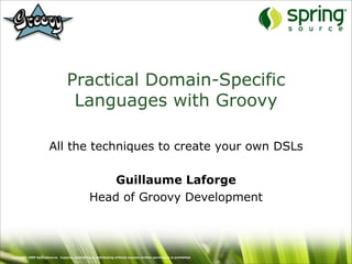 Practical Domain-Specific
                                   Languages with Groovy

                       All the techniques to create your own DSLs

                                                     Guillaume Laforge
                                                 Head of Groovy Development



Copyright 2009 SpringSource. Copying, publishing or distributing without express written permission is prohibited.
 