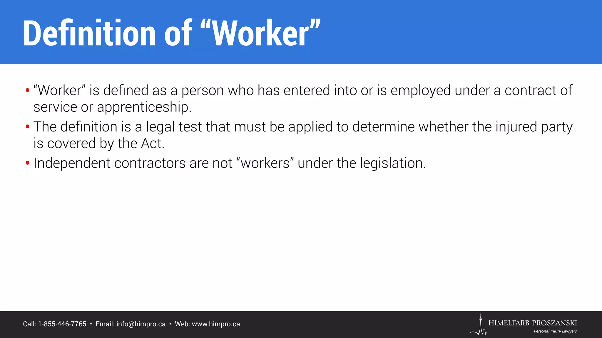 Call: 1-855-446-7765 • Email: info@himpro.ca • Web: www.himpro.ca
• “Worker” is deﬁned as a person who has entered into or is employed under a contract of
service or apprenticeship.
• The deﬁnition is a legal test that must be applied to determine whether the injured party
is covered by the Act.
• Independent contractors are not “workers” under the legislation.
Deﬁnition of “Worker”
 