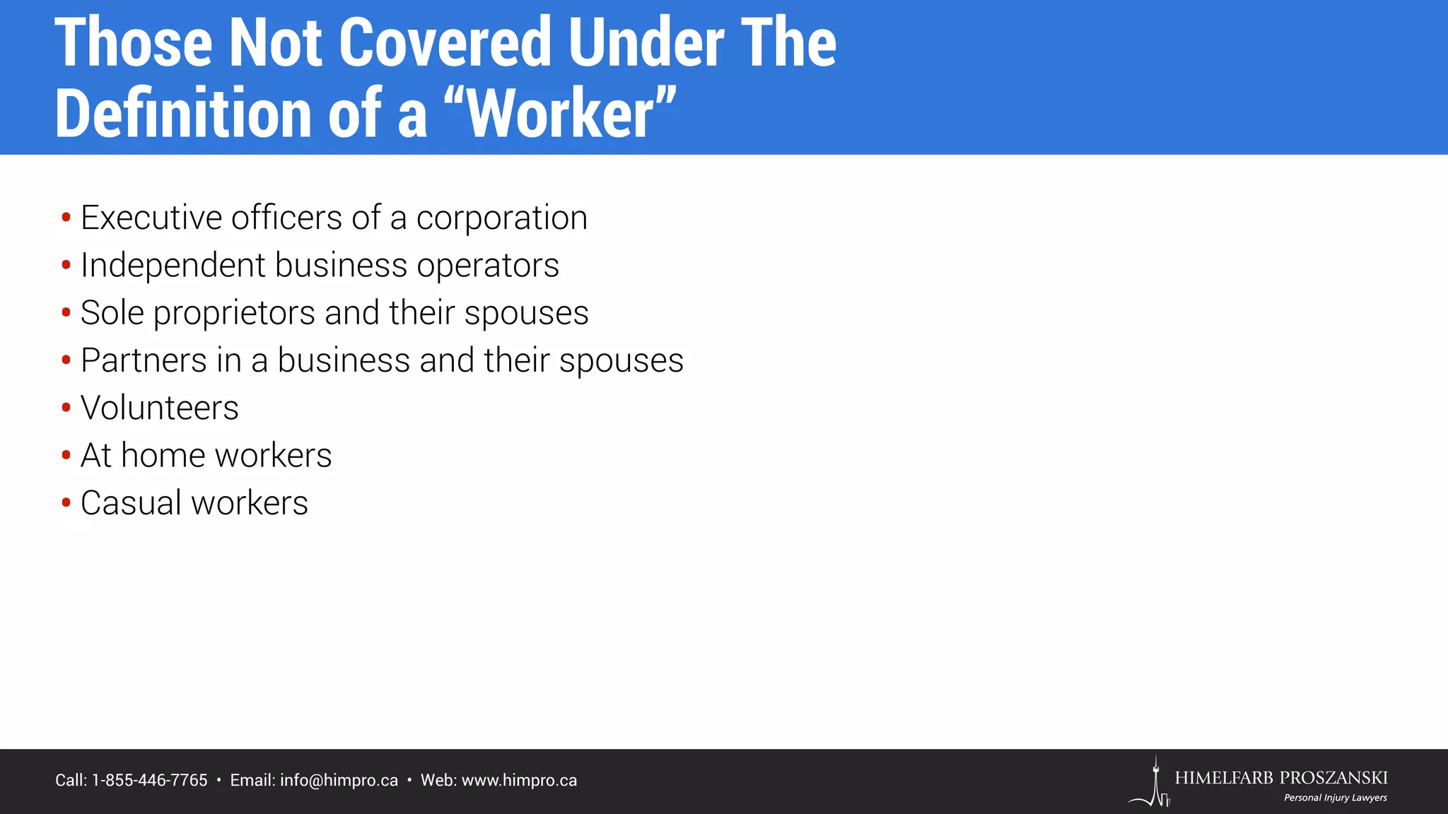 Call: 1-855-446-7765 • Email: info@himpro.ca • Web: www.himpro.ca
• Executive ofﬁcers of a corporation
• Independent business operators
• Sole proprietors and their spouses
• Partners in a business and their spouses
• Volunteers
• At home workers
• Casual workers
Those Not Covered Under The  
Deﬁnition of a “Worker”
 