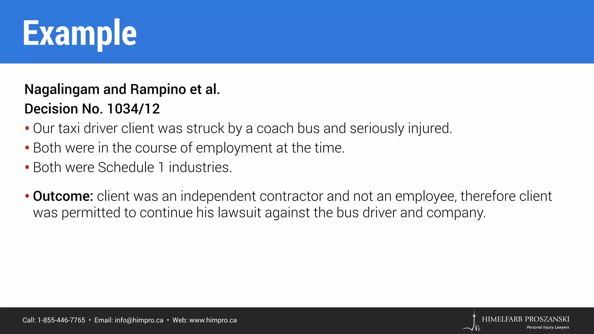 Call: 1-855-446-7765 • Email: info@himpro.ca • Web: www.himpro.ca
Nagalingam and Rampino et al.
Decision No. 1034/12
• Our taxi driver client was struck by a coach bus and seriously injured.
• Both were in the course of employment at the time.
• Both were Schedule 1 industries.
• Outcome: client was an independent contractor and not an employee, therefore client
was permitted to continue his lawsuit against the bus driver and company.
Example
 