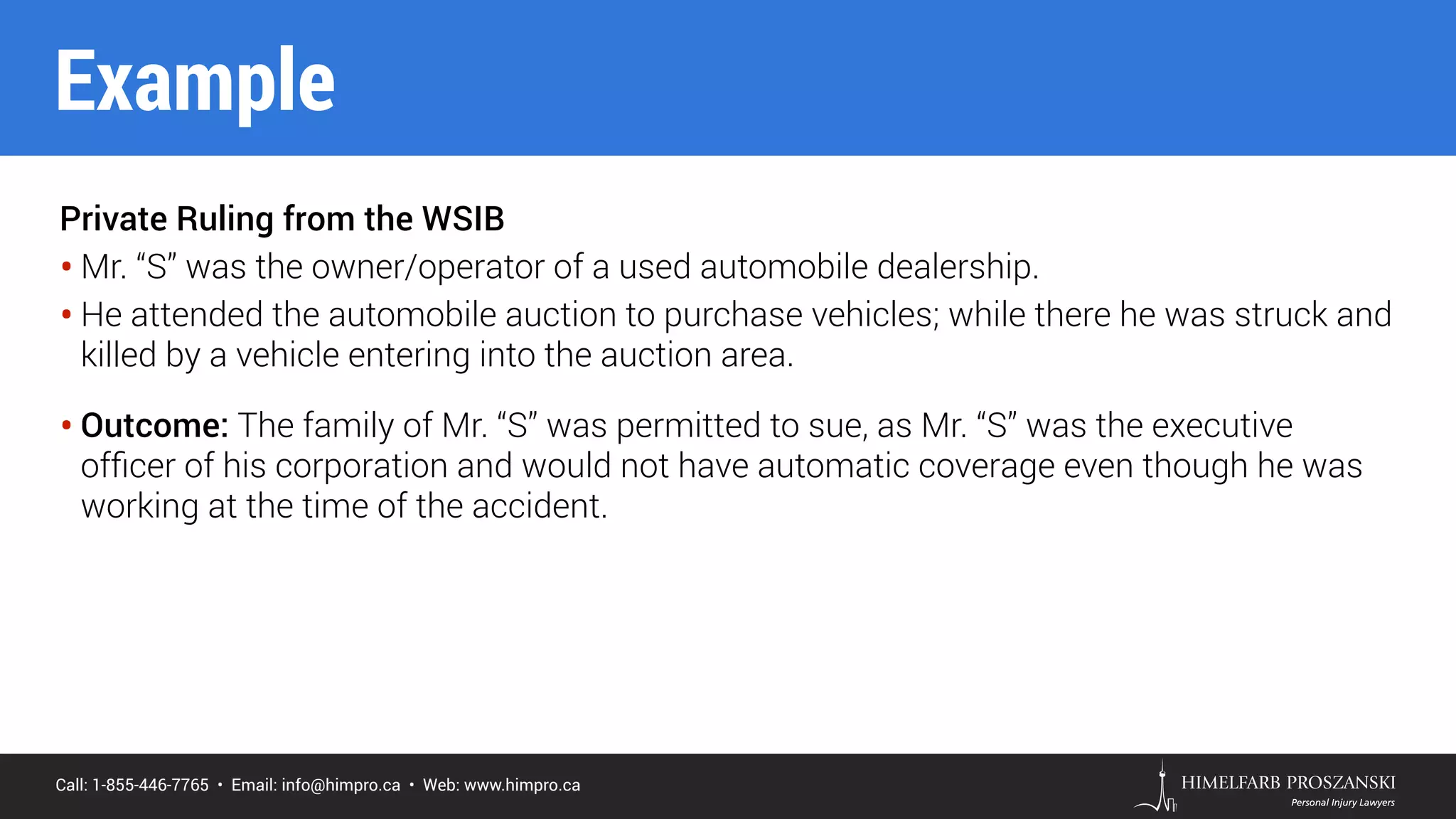 Call: 1-855-446-7765 • Email: info@himpro.ca • Web: www.himpro.ca
Private Ruling from the WSIB
• Mr. “S” was the owner/operator of a used automobile dealership.
• He attended the automobile auction to purchase vehicles; while there he was struck and
killed by a vehicle entering into the auction area.
• Outcome: The family of Mr. “S” was permitted to sue, as Mr. “S” was the executive
ofﬁcer of his corporation and would not have automatic coverage even though he was
working at the time of the accident.
Example
 