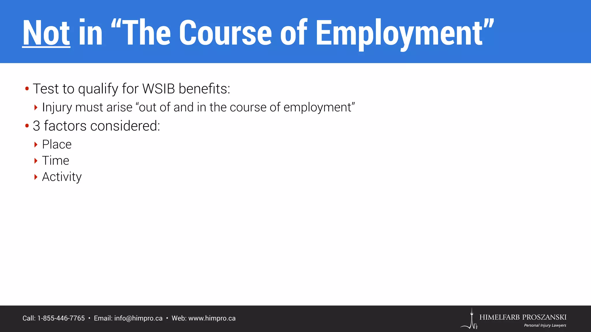 Call: 1-855-446-7765 • Email: info@himpro.ca • Web: www.himpro.ca
• Test to qualify for WSIB beneﬁts:
‣ Injury must arise “out of and in the course of employment”
• 3 factors considered:
‣ Place
‣ Time
‣ Activity
Not in “The Course of Employment”
 