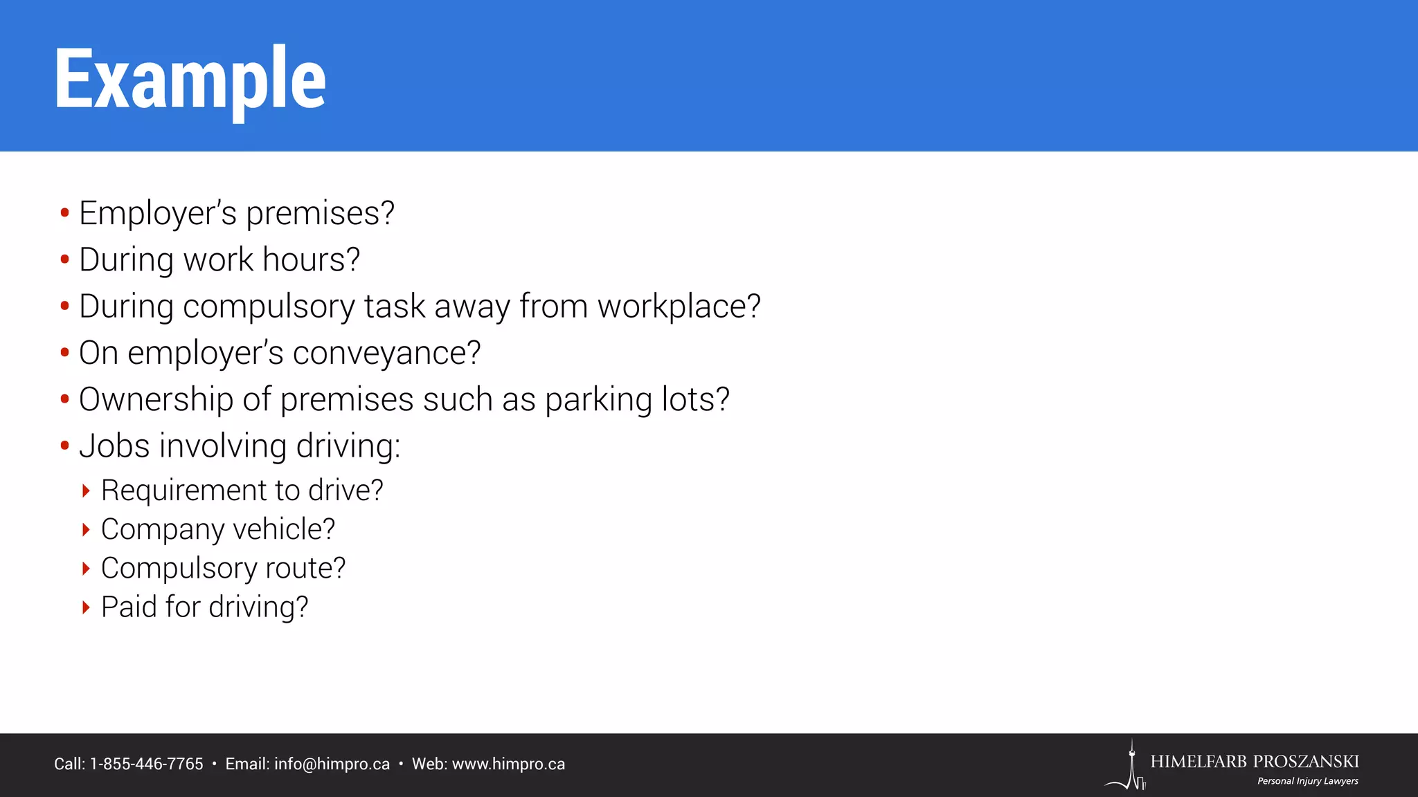 Call: 1-855-446-7765 • Email: info@himpro.ca • Web: www.himpro.ca
• Employer’s premises?
• During work hours?
• During compulsory task away from workplace?
• On employer’s conveyance?
• Ownership of premises such as parking lots?
• Jobs involving driving:
‣ Requirement to drive?
‣ Company vehicle?
‣ Compulsory route?
‣ Paid for driving?
Example
 