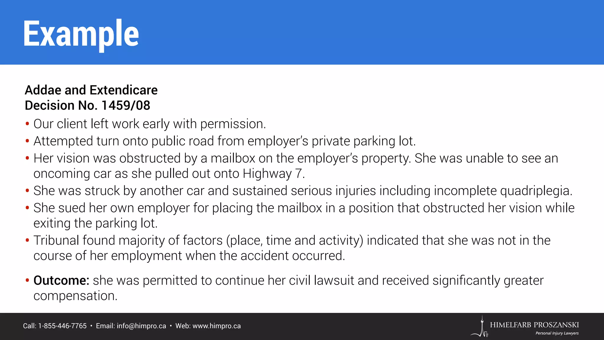 Call: 1-855-446-7765 • Email: info@himpro.ca • Web: www.himpro.ca
Addae and Extendicare
Decision No. 1459/08
• Our client left work early with permission.
• Attempted turn onto public road from employer’s private parking lot.
• Her vision was obstructed by a mailbox on the employer’s property. She was unable to see an
oncoming car as she pulled out onto Highway 7.
• She was struck by another car and sustained serious injuries including incomplete quadriplegia.
• She sued her own employer for placing the mailbox in a position that obstructed her vision while
exiting the parking lot.
• Tribunal found majority of factors (place, time and activity) indicated that she was not in the
course of her employment when the accident occurred.
• Outcome: she was permitted to continue her civil lawsuit and received signiﬁcantly greater
compensation.
Example
 