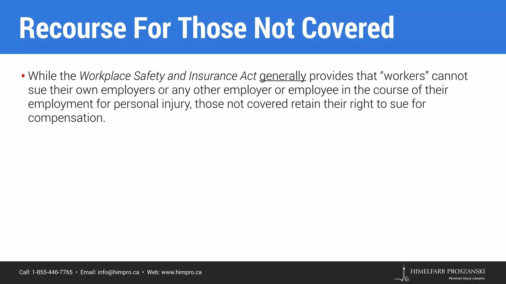 Call: 1-855-446-7765 • Email: info@himpro.ca • Web: www.himpro.ca
• While the Workplace Safety and Insurance Act generally provides that “workers” cannot
sue their own employers or any other employer or employee in the course of their
employment for personal injury, those not covered retain their right to sue for
compensation.
Recourse For Those Not Covered
 