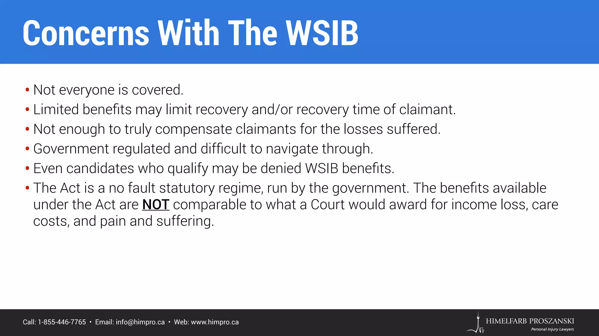 Call: 1-855-446-7765 • Email: info@himpro.ca • Web: www.himpro.ca
• Not everyone is covered.
• Limited beneﬁts may limit recovery and/or recovery time of claimant.
• Not enough to truly compensate claimants for the losses suffered.
• Government regulated and difﬁcult to navigate through.
• Even candidates who qualify may be denied WSIB beneﬁts.
• The Act is a no fault statutory regime, run by the government. The beneﬁts available
under the Act are NOT comparable to what a Court would award for income loss, care
costs, and pain and suffering.
Concerns With The WSIB
 