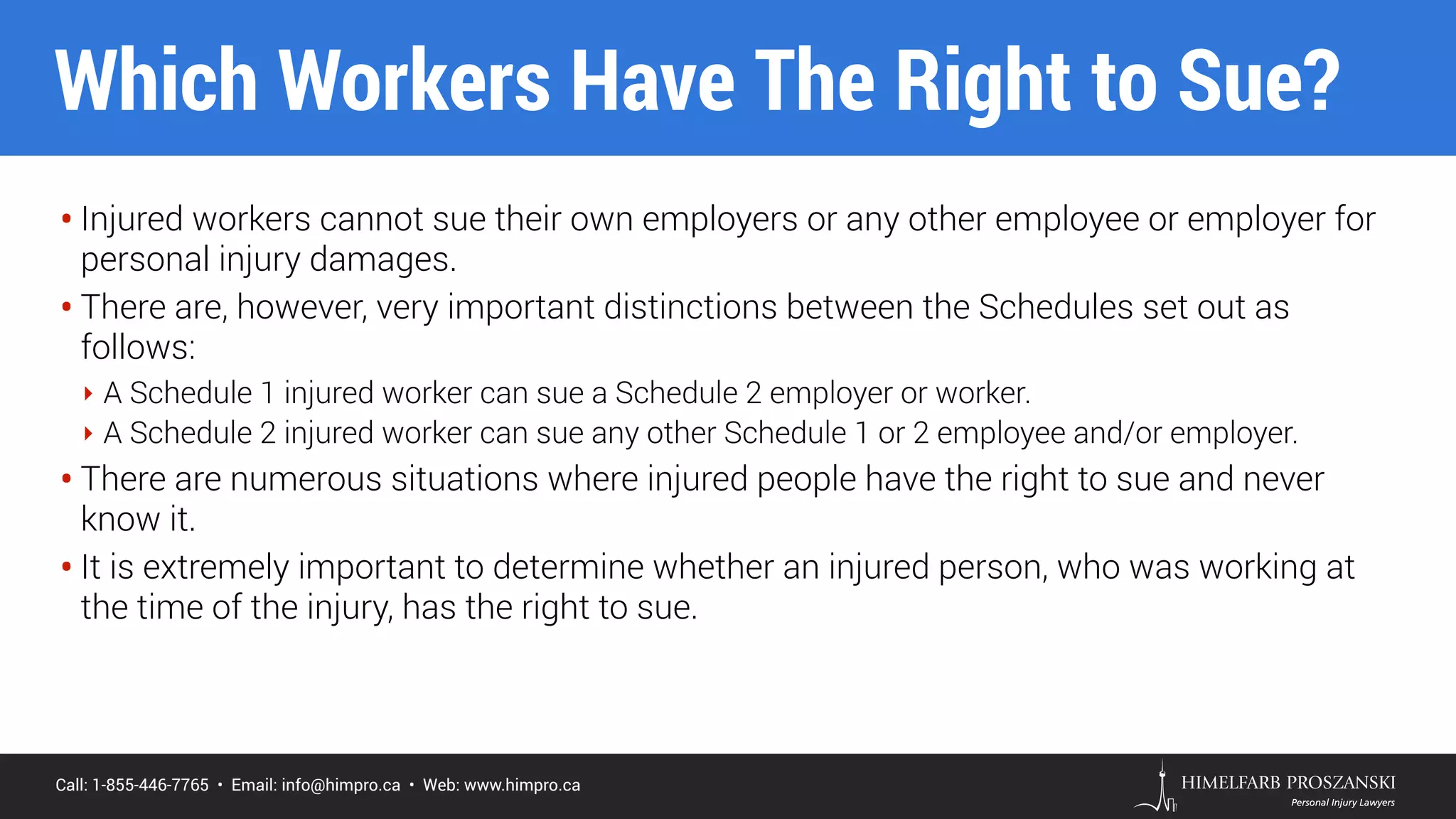 Call: 1-855-446-7765 • Email: info@himpro.ca • Web: www.himpro.ca
• Injured workers cannot sue their own employers or any other employee or employer for
personal injury damages.
• There are, however, very important distinctions between the Schedules set out as
follows:
‣ A Schedule 1 injured worker can sue a Schedule 2 employer or worker.
‣ A Schedule 2 injured worker can sue any other Schedule 1 or 2 employee and/or employer.
• There are numerous situations where injured people have the right to sue and never
know it.
• It is extremely important to determine whether an injured person, who was working at
the time of the injury, has the right to sue.
Which Workers Have The Right to Sue?
 