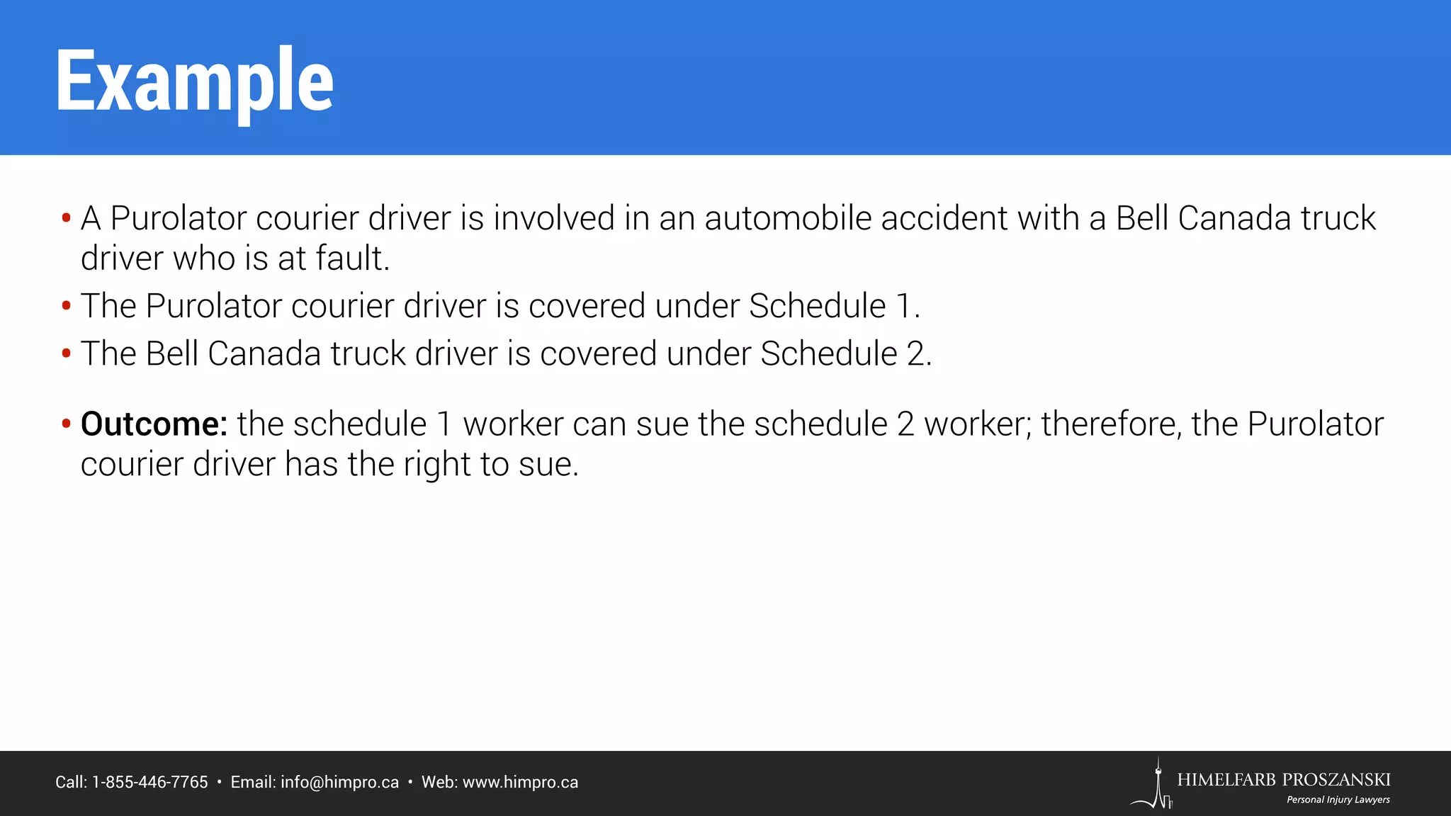 Call: 1-855-446-7765 • Email: info@himpro.ca • Web: www.himpro.ca
• A Purolator courier driver is involved in an automobile accident with a Bell Canada truck
driver who is at fault.
• The Purolator courier driver is covered under Schedule 1.
• The Bell Canada truck driver is covered under Schedule 2.
• Outcome: the schedule 1 worker can sue the schedule 2 worker; therefore, the Purolator
courier driver has the right to sue.
Example
 