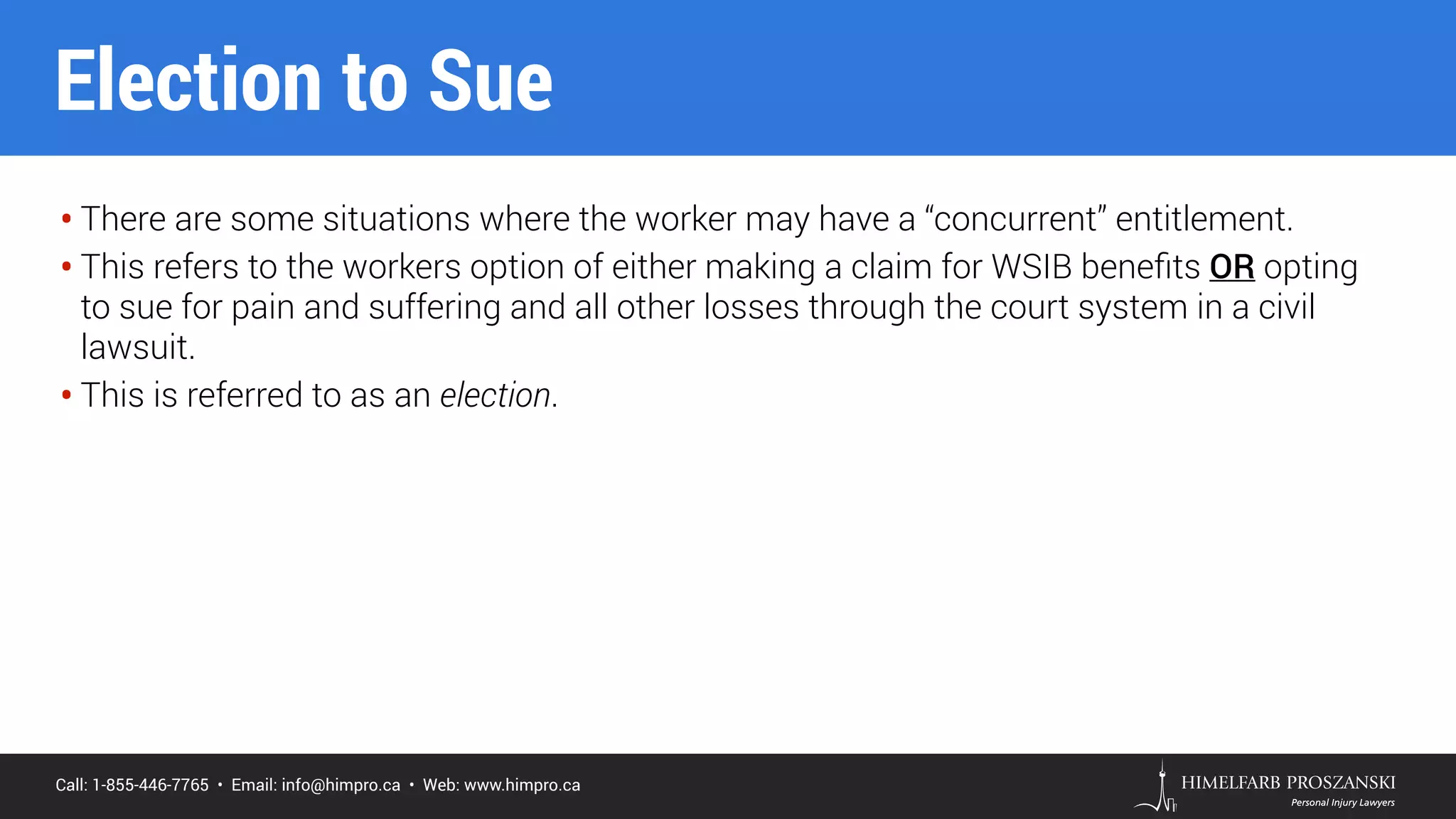 Call: 1-855-446-7765 • Email: info@himpro.ca • Web: www.himpro.ca
• There are some situations where the worker may have a “concurrent” entitlement.
• This refers to the workers option of either making a claim for WSIB beneﬁts OR opting
to sue for pain and suffering and all other losses through the court system in a civil
lawsuit.
• This is referred to as an election.
Election to Sue
 