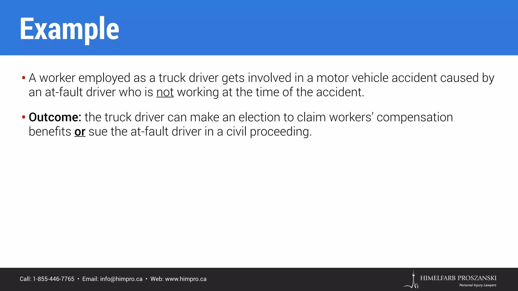 Call: 1-855-446-7765 • Email: info@himpro.ca • Web: www.himpro.ca
• A worker employed as a truck driver gets involved in a motor vehicle accident caused by
an at-fault driver who is not working at the time of the accident.
• Outcome: the truck driver can make an election to claim workers’ compensation
beneﬁts or sue the at-fault driver in a civil proceeding.
Example
 