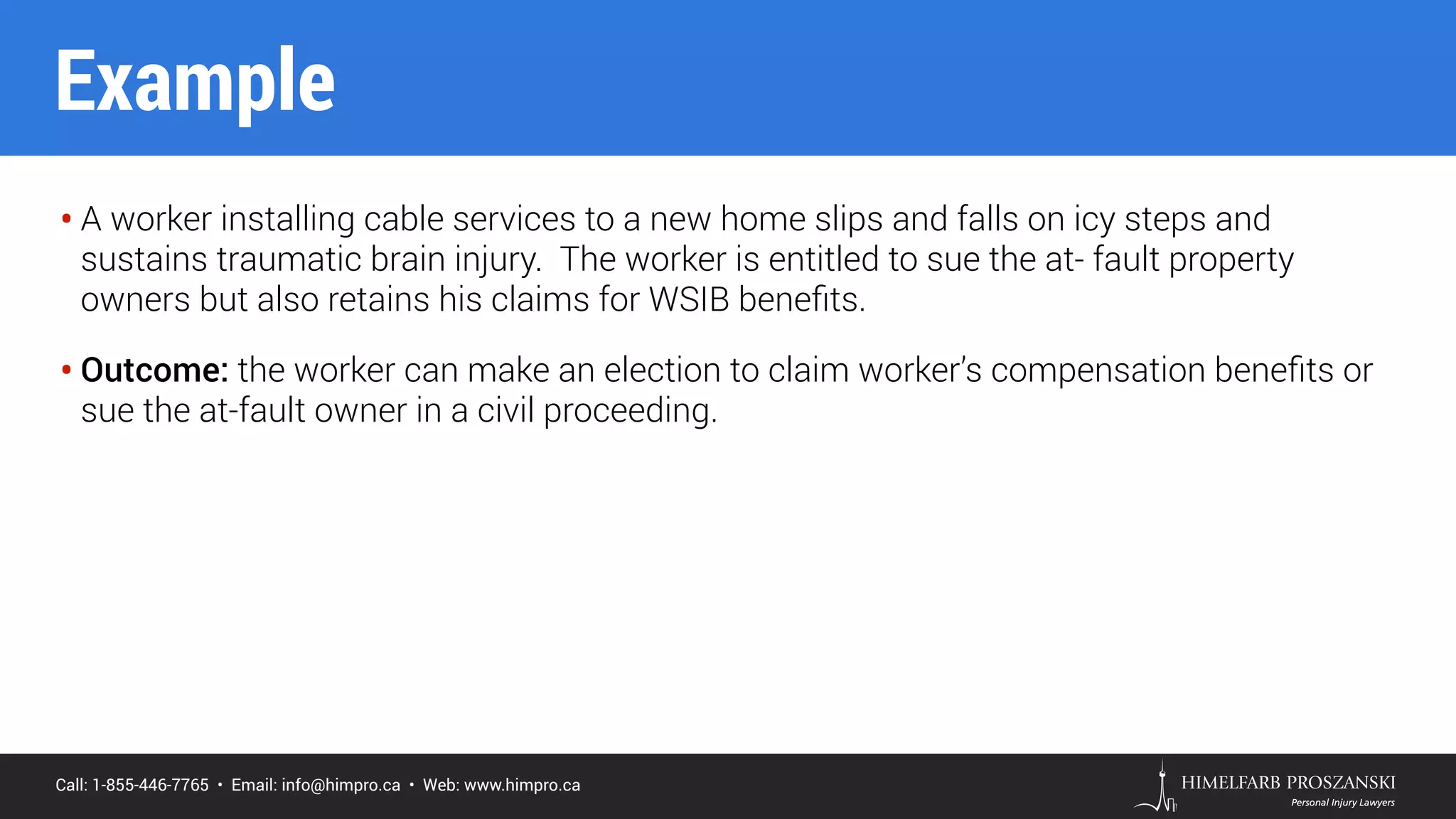 Call: 1-855-446-7765 • Email: info@himpro.ca • Web: www.himpro.ca
• A worker installing cable services to a new home slips and falls on icy steps and
sustains traumatic brain injury. The worker is entitled to sue the at- fault property
owners but also retains his claims for WSIB beneﬁts.
• Outcome: the worker can make an election to claim worker’s compensation beneﬁts or
sue the at-fault owner in a civil proceeding.
Example
 