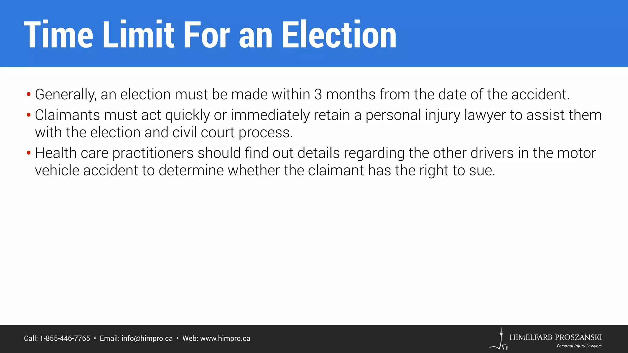 Call: 1-855-446-7765 • Email: info@himpro.ca • Web: www.himpro.ca
• Generally, an election must be made within 3 months from the date of the accident.
• Claimants must act quickly or immediately retain a personal injury lawyer to assist them
with the election and civil court process.
• Health care practitioners should ﬁnd out details regarding the other drivers in the motor
vehicle accident to determine whether the claimant has the right to sue.
Time Limit For an Election
 