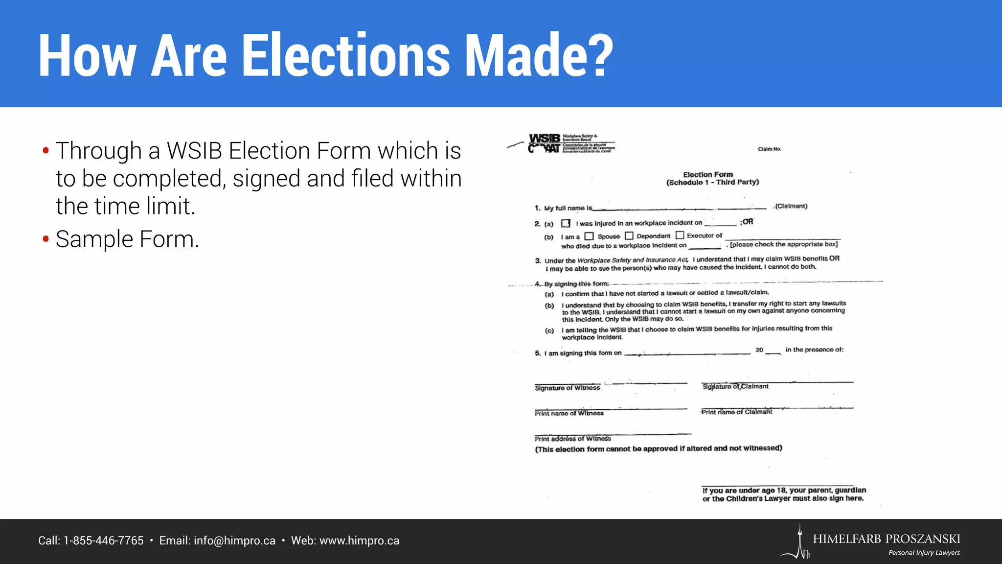 Call: 1-855-446-7765 • Email: info@himpro.ca • Web: www.himpro.ca
• Through a WSIB Election Form which is
to be completed, signed and ﬁled within
the time limit.
• Sample Form.
How Are Elections Made?
 