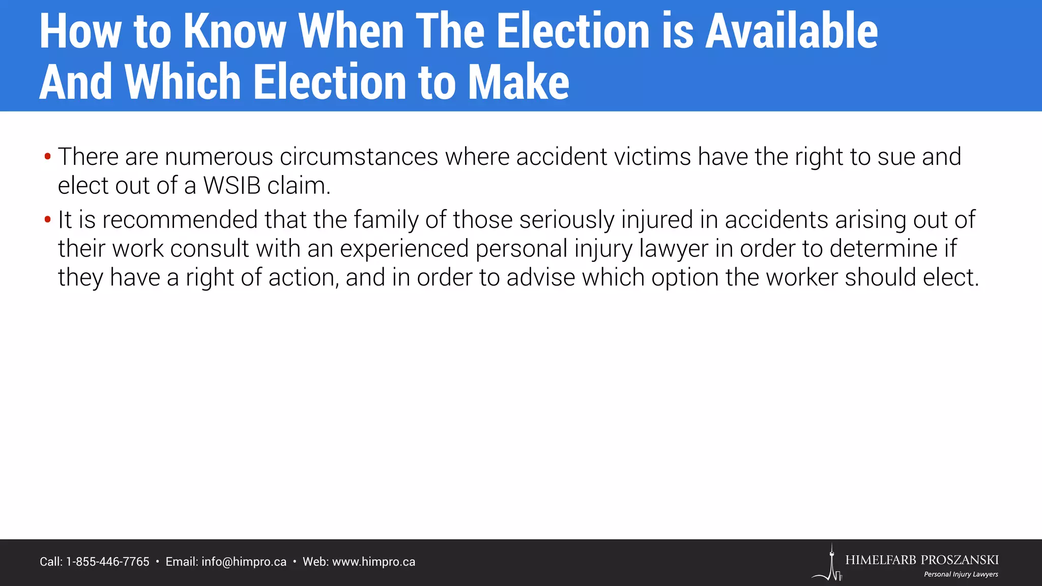 Call: 1-855-446-7765 • Email: info@himpro.ca • Web: www.himpro.ca
• There are numerous circumstances where accident victims have the right to sue and
elect out of a WSIB claim.
• It is recommended that the family of those seriously injured in accidents arising out of
their work consult with an experienced personal injury lawyer in order to determine if
they have a right of action, and in order to advise which option the worker should elect.
How to Know When The Election is Available  
And Which Election to Make
 