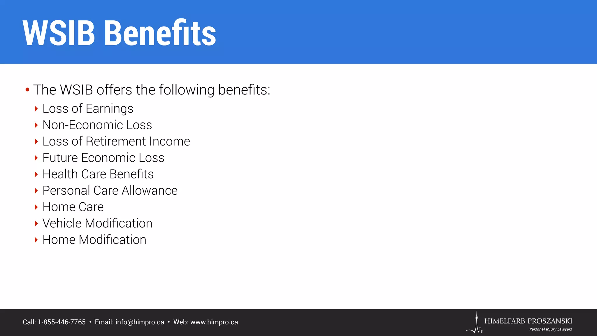 Call: 1-855-446-7765 • Email: info@himpro.ca • Web: www.himpro.ca
• The WSIB offers the following beneﬁts:
‣ Loss of Earnings
‣ Non-Economic Loss
‣ Loss of Retirement Income
‣ Future Economic Loss
‣ Health Care Beneﬁts
‣ Personal Care Allowance
‣ Home Care
‣ Vehicle Modiﬁcation
‣ Home Modiﬁcation
WSIB Beneﬁts
 