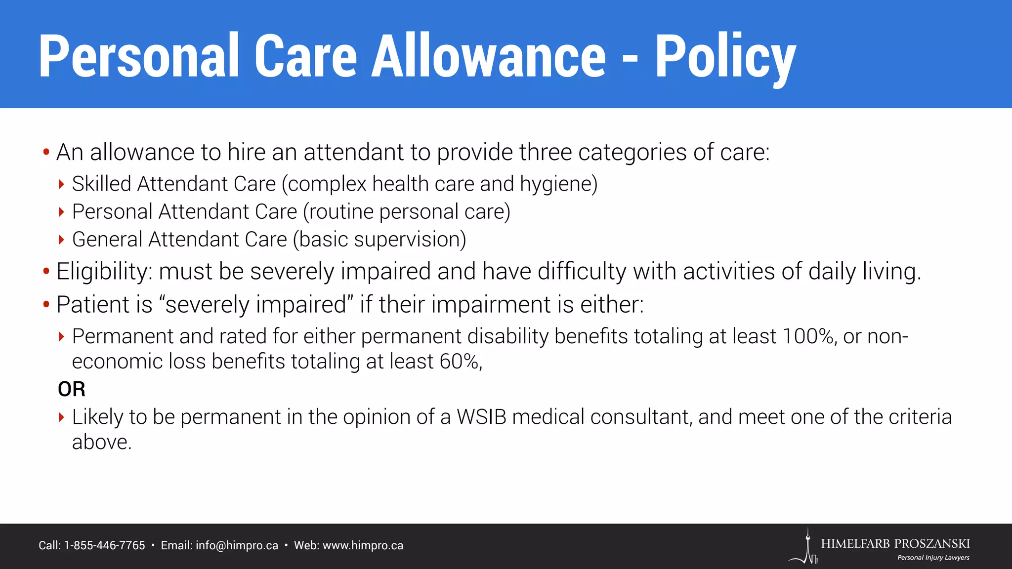 Call: 1-855-446-7765 • Email: info@himpro.ca • Web: www.himpro.ca
• An allowance to hire an attendant to provide three categories of care:
‣ Skilled Attendant Care (complex health care and hygiene)
‣ Personal Attendant Care (routine personal care)
‣ General Attendant Care (basic supervision)
• Eligibility: must be severely impaired and have difﬁculty with activities of daily living.
• Patient is “severely impaired” if their impairment is either:
‣ Permanent and rated for either permanent disability beneﬁts totaling at least 100%, or non-
economic loss beneﬁts totaling at least 60%,
OR
‣ Likely to be permanent in the opinion of a WSIB medical consultant, and meet one of the criteria
above.
Personal Care Allowance - Policy
 