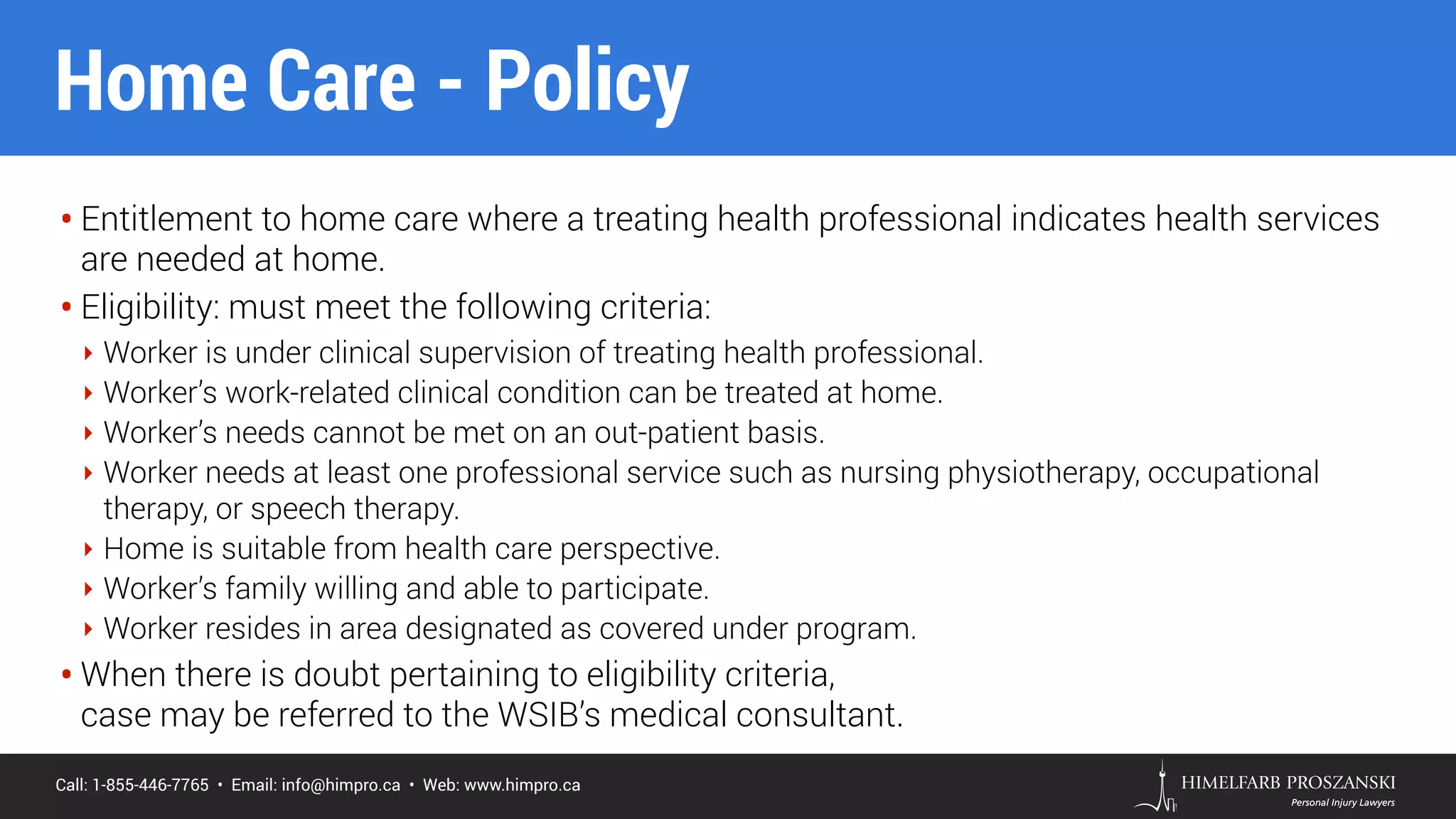 Call: 1-855-446-7765 • Email: info@himpro.ca • Web: www.himpro.ca
• Entitlement to home care where a treating health professional indicates health services
are needed at home.
• Eligibility: must meet the following criteria:
‣ Worker is under clinical supervision of treating health professional.
‣ Worker’s work-related clinical condition can be treated at home.
‣ Worker’s needs cannot be met on an out-patient basis.
‣ Worker needs at least one professional service such as nursing physiotherapy, occupational
therapy, or speech therapy.
‣ Home is suitable from health care perspective.
‣ Worker’s family willing and able to participate.
‣ Worker resides in area designated as covered under program.
• When there is doubt pertaining to eligibility criteria,  
case may be referred to the WSIB’s medical consultant.
Home Care - Policy
 