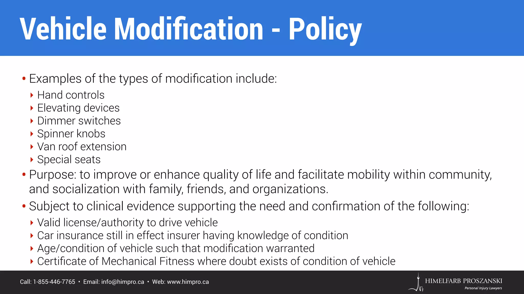 Call: 1-855-446-7765 • Email: info@himpro.ca • Web: www.himpro.ca
• Examples of the types of modiﬁcation include:
‣ Hand controls
‣ Elevating devices
‣ Dimmer switches
‣ Spinner knobs
‣ Van roof extension
‣ Special seats
• Purpose: to improve or enhance quality of life and facilitate mobility within community,
and socialization with family, friends, and organizations.
• Subject to clinical evidence supporting the need and conﬁrmation of the following:
‣ Valid license/authority to drive vehicle
‣ Car insurance still in effect insurer having knowledge of condition
‣ Age/condition of vehicle such that modiﬁcation warranted
‣ Certiﬁcate of Mechanical Fitness where doubt exists of condition of vehicle
Vehicle Modiﬁcation - Policy
 