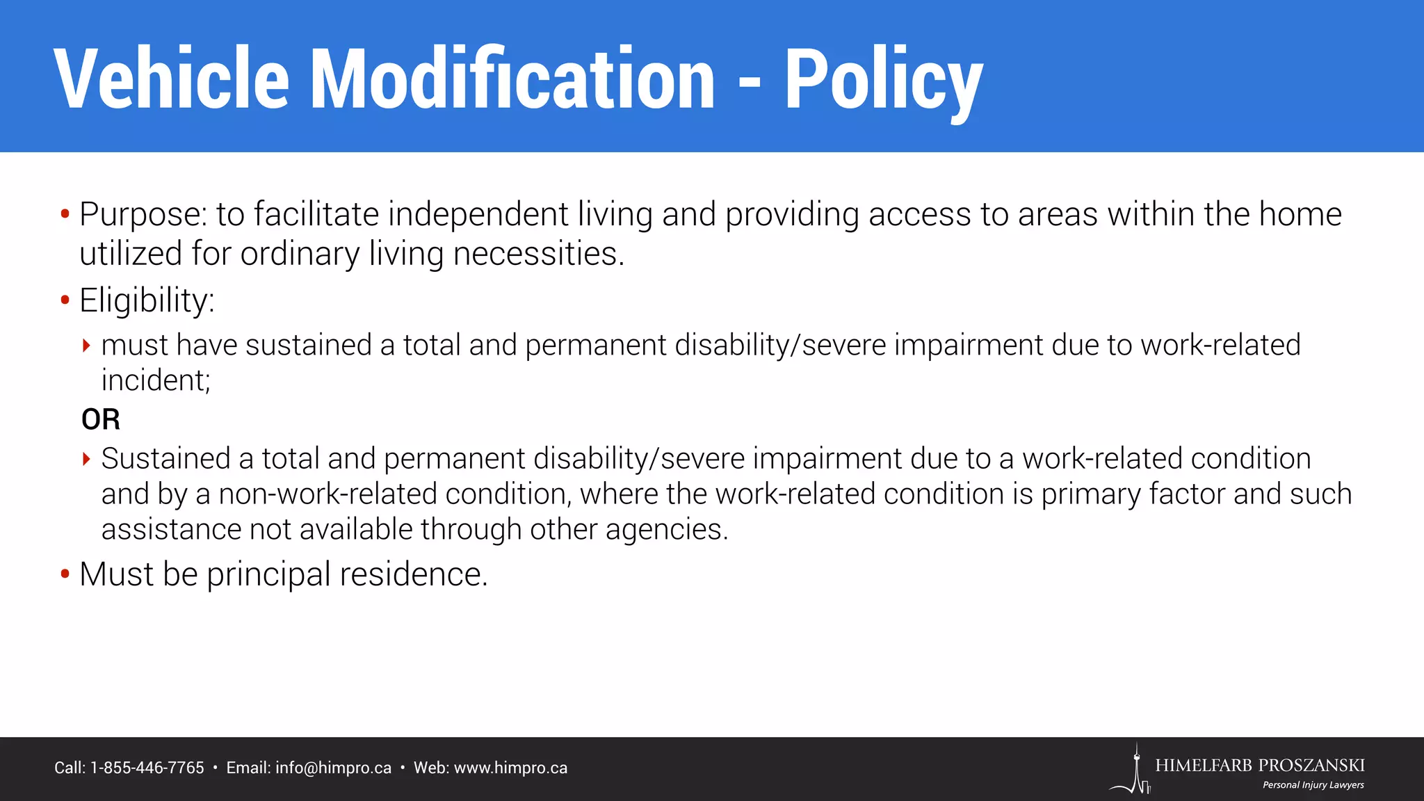 Call: 1-855-446-7765 • Email: info@himpro.ca • Web: www.himpro.ca
• Purpose: to facilitate independent living and providing access to areas within the home
utilized for ordinary living necessities.
• Eligibility:
‣ must have sustained a total and permanent disability/severe impairment due to work-related
incident;
OR
‣ Sustained a total and permanent disability/severe impairment due to a work-related condition
and by a non-work-related condition, where the work-related condition is primary factor and such
assistance not available through other agencies.
• Must be principal residence.
Vehicle Modiﬁcation - Policy
 