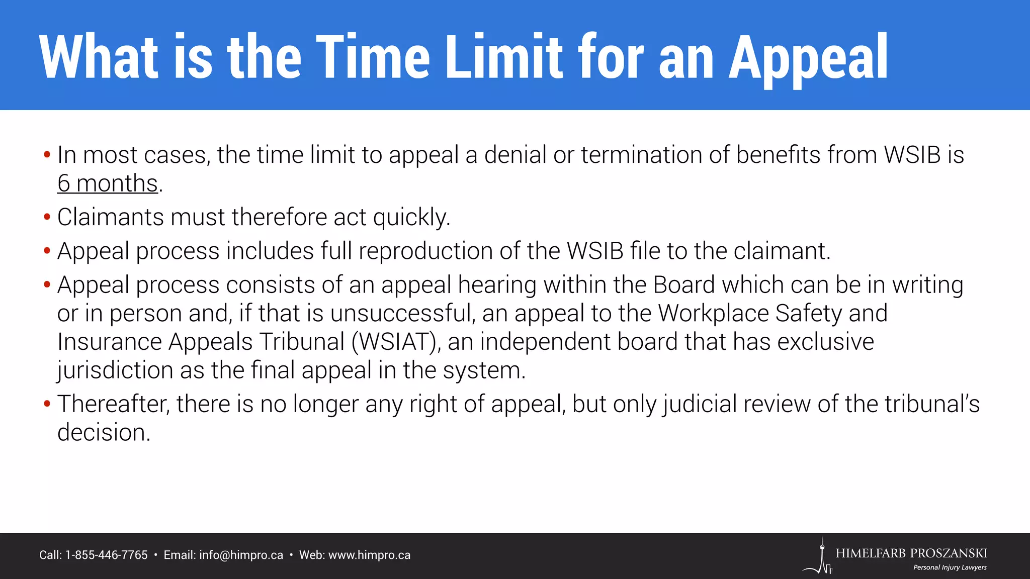 Call: 1-855-446-7765 • Email: info@himpro.ca • Web: www.himpro.ca
• In most cases, the time limit to appeal a denial or termination of beneﬁts from WSIB is  
6 months.
• Claimants must therefore act quickly.
• Appeal process includes full reproduction of the WSIB ﬁle to the claimant.
• Appeal process consists of an appeal hearing within the Board which can be in writing
or in person and, if that is unsuccessful, an appeal to the Workplace Safety and
Insurance Appeals Tribunal (WSIAT), an independent board that has exclusive
jurisdiction as the ﬁnal appeal in the system.
• Thereafter, there is no longer any right of appeal, but only judicial review of the tribunal’s
decision.
What is the Time Limit for an Appeal
 