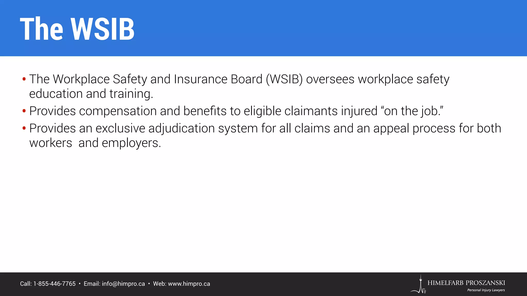 Call: 1-855-446-7765 • Email: info@himpro.ca • Web: www.himpro.ca
• The Workplace Safety and Insurance Board (WSIB) oversees workplace safety
education and training.
• Provides compensation and beneﬁts to eligible claimants injured “on the job.”
• Provides an exclusive adjudication system for all claims and an appeal process for both
workers and employers.
The WSIB
 