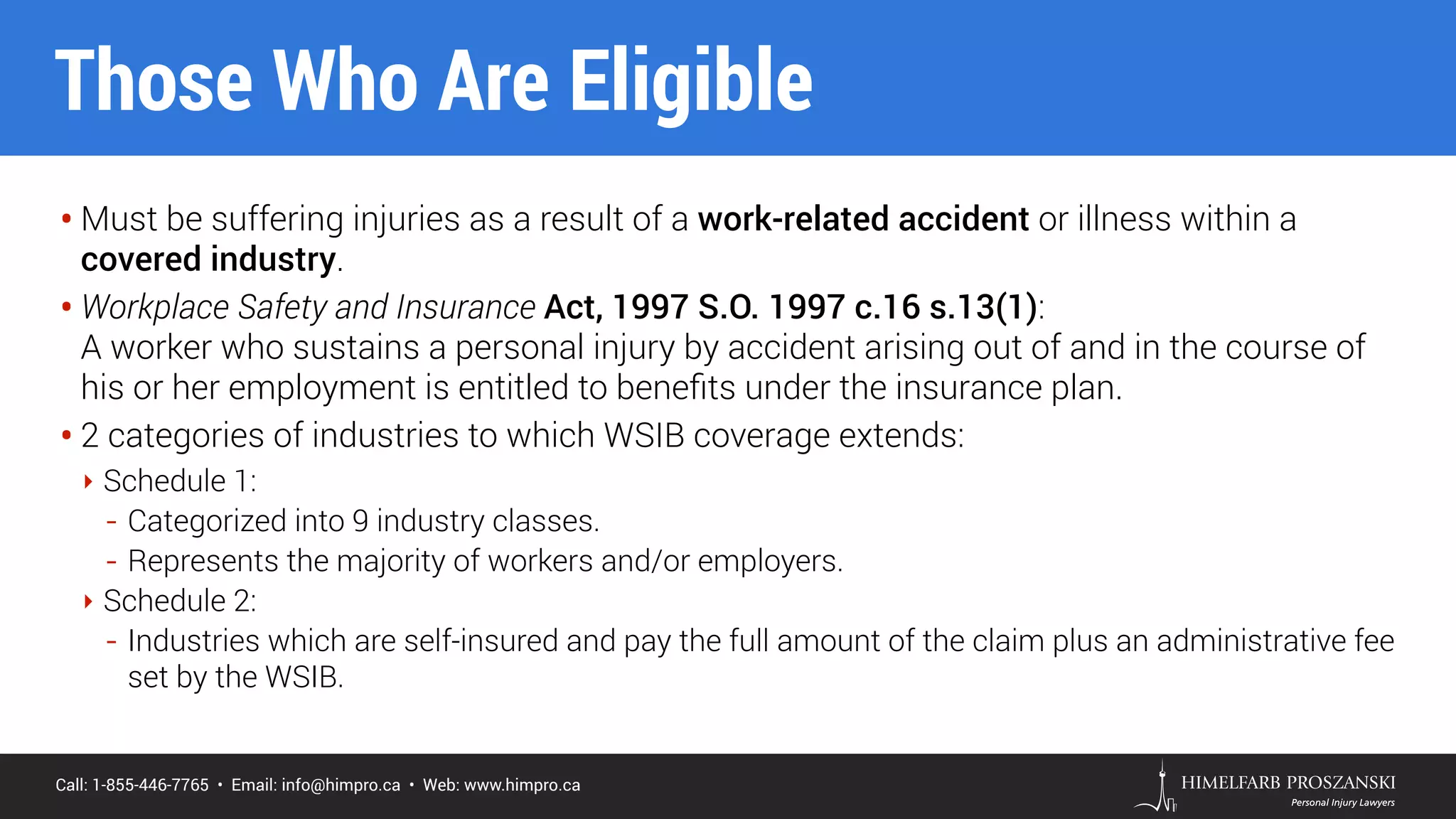 Call: 1-855-446-7765 • Email: info@himpro.ca • Web: www.himpro.ca
• Must be suffering injuries as a result of a work-related accident or illness within a
covered industry.
• Workplace Safety and Insurance Act, 1997 S.O. 1997 c.16 s.13(1):  
A worker who sustains a personal injury by accident arising out of and in the course of
his or her employment is entitled to beneﬁts under the insurance plan.
• 2 categories of industries to which WSIB coverage extends:
‣ Schedule 1:
- Categorized into 9 industry classes.
- Represents the majority of workers and/or employers.
‣ Schedule 2:
- Industries which are self-insured and pay the full amount of the claim plus an administrative fee
set by the WSIB.
Those Who Are Eligible
 