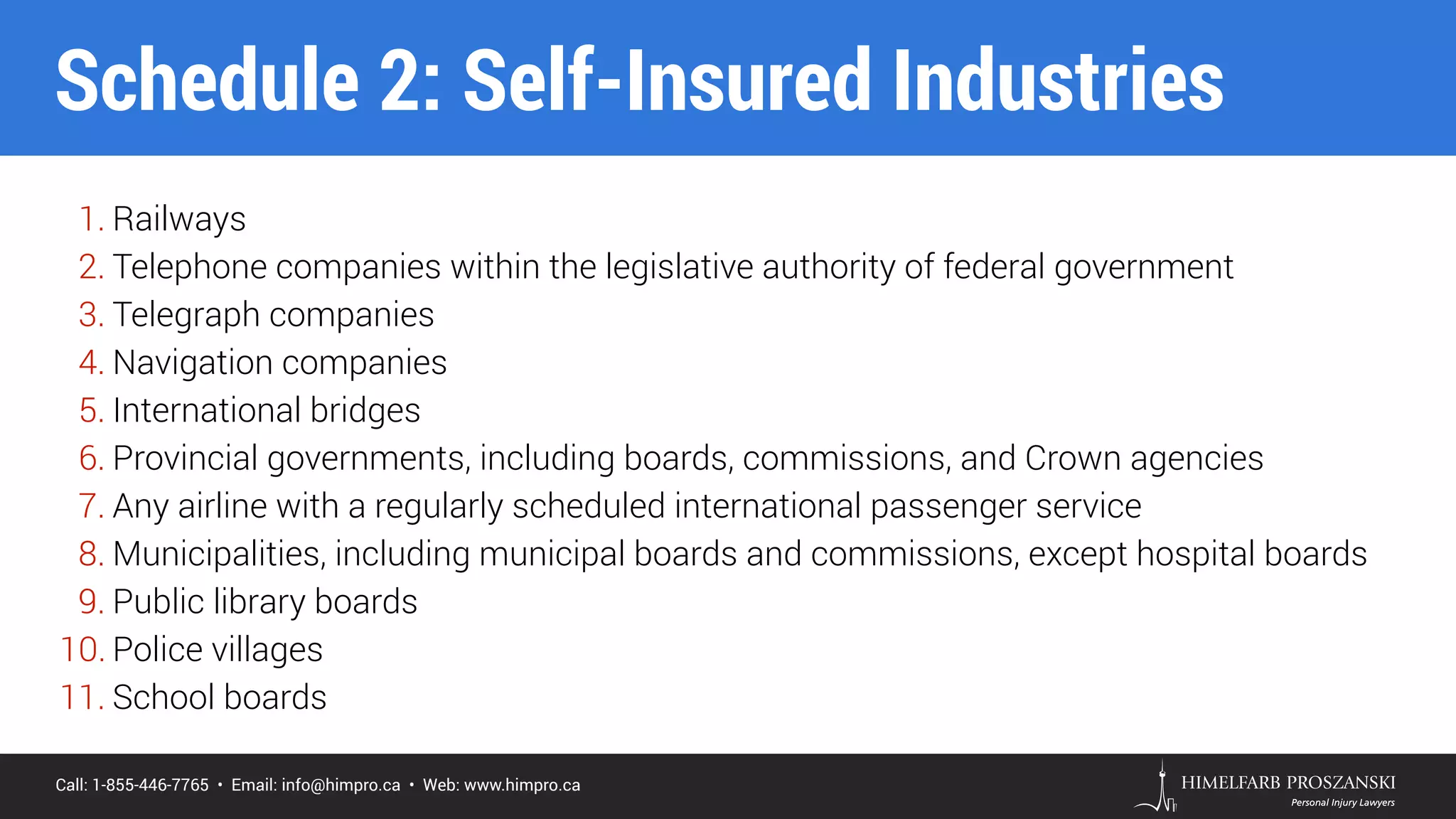 Call: 1-855-446-7765 • Email: info@himpro.ca • Web: www.himpro.ca
1. Railways
2. Telephone companies within the legislative authority of federal government
3. Telegraph companies
4. Navigation companies
5. International bridges
6. Provincial governments, including boards, commissions, and Crown agencies
7. Any airline with a regularly scheduled international passenger service
8. Municipalities, including municipal boards and commissions, except hospital boards
9. Public library boards
10. Police villages
11. School boards
Schedule 2: Self-Insured Industries
 