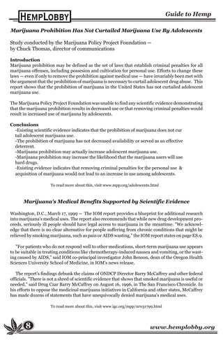 www.hemplobby.org
Marijuana Prohibition Has Not Curtailed Marijuana Use By Adolescents
Study conducted by the Marijuana Policy Project Foundation --
by Chuck Thomas, director of communications
Introduction
Marijuana prohibition may be defined as the set of laws that establish criminal penalties for all
marijuana offenses, including possesion and cultivation for personal use. Efforts to change these
laws — even if only to remove the prohibition against medical use — have invariably been met with
the argument that the prohibition of marijuana is necessary to curtail adolescent drug abuse. This
report shows that the prohibition of marijuana in the United States has not curtailed adolescent
marijuana use.
The Marijuana Policy Project Foundation was unable to find any scientific evidence demonstrating
that the marijuana prohibition results in decreased use or that removing criminal penalties would
result in increased use of marijauna by adolescents.
Conclusions
-Existing scientific evidence indicates that the prohibition of marijuana does not cur
tail adolescent marijuana use.
-The prohibition of marijuana has not decreased availability or served as an effective
deterrent.
-Marijuana prohibition may actually increase adolescent marijuana use.
-Marijuana prohibition may increase the likelihood that the marijuana users will use
hard drugs.
-Existing evidence indicates that removing criminal penalties for the personal use &
acquisition of marijuana would not lead to an increase in use among adolescents.
To read more about this, visit www.mpp.org/adolescents.html
8
Marijuana's Medical Benefits Supported by Scientific Evidence
Washington, D.C., March 17, 1999 -- The IOM report provides a blueprint for additional research
into marijuana's medical uses. The report also recommends that while new drug development pro-
ceeds, seriously ill people should have legal access to marijuana in the meantime. "We acknowl-
edge that there is no clear alternative for people suffering from chronic conditions that might be
relieved by smoking marijuana, such as pain or AIDS wasting," the IOM report states on page ES.9.
"For patients who do not respond well to other medications, short-term marijuana use appears
to be suitable in treating conditions like chemotherapy-induced nausea and vomiting, or the wast-
ing caused by AIDS," said IOM co-principal investigator John Benson, dean of the Oregon Health
Sciences University School of Medicine, in IOM's news release.
The report's findings debunk the claims of ONDCP Director Barry McCaffrey and other federal
officials. "There is not a shred of scientific evidence that shows that smoked marijuana is useful or
needed," said Drug Czar Barry McCaffrey on August 16, 1996, in The San Francisco Chronicle. In
his efforts to oppose the medicinal marijuana initiatives in California and other states, McCaffrey
has made dozens of statements that have unequivocally denied marijuana's medical uses.
To read more about this, visit www.igc.org/mpp/nr031799.html
 